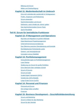 Bildung und Scrum
Militär und Strafverfolgung
Kapitel 11: Medienlandschaft im Umbruch
Eine sich verändernde Landschaft im Verlagswesen
Prüfen, Anpassen und Refactoring
Scrum anwenden
Nachrichtenmedien und Scrum
Definieren, wann Inhalte als »done« gelten
Das Nachrichtenmedien-Scrum-Team
Sprint-Flexibilität
Teil IV: Scrum für betriebliche Funktionen
Kapitel 12: IT-Management und Operations
Big Data und Migration im großen Maßstab
Data-Warehouse-Projektmanagement
Unternehmensressourcenplanung
Das Dilemma zwischen Dienstleistung und Kontrolle
Die Babyboomer-Ruhestands-Lücke
Gewinn- und Verlustpotenzial
Innovation versus Stabilität
Kapitel 13: Portfoliomanagement
Herausforderungen im Portfoliomanagement
Lean Startup
Skalierung von Scrum für große Portfolios
Eine Übersicht über vertikalen Schnitt
Scrum of Scrums
Scrum at Scale
Scaled Agile Framework (SAFe)
Vorteile des SAFe-Modells
Large-Scale Scrum (LeSS)
Kapitel 14: Personal und Finanzen
Personal und Scrum
Die richtige Kultur schaffen
Finanzen
Kapitel 15: Business Development – Geschäftsfeldentwicklung
Scrum und Marketing
Scrum in Aktion für das Marketing
Scrum für den Vertrieb
 