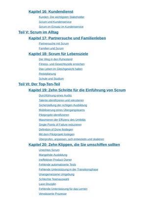 Kapitel 16: Kundendienst
Kunden: Die wichtigsten Stakeholder
Scrum und Kundenservice
Scrum im Einsatz im Kundenservice
Teil V: Scrum im Alltag
Kapitel 17: Partnersuche und Familienleben
Partnersuche mit Scrum
Familien und Scrum
Kapitel 18: Scrum für Lebensziele
Der Weg in den Ruhestand
Fitness- und Gewichtsziele erreichen
Das Leben im Gleichgewicht halten
Reiseplanung
Schule und Studium
Teil VI: Der Top-Ten-Teil
Kapitel 19: Zehn Schritte für die Einführung von Scrum
Durchführung eines Audits
Talente identifizieren und rekrutieren
Sicherstellung der richtigen Ausbildung
Mobilisierung eines Übergangsteams
Pilotprojekt identifizieren
Maximieren der Effizienz des Umfelds
Single Points of Failure reduzieren
Definition of Done festlegen
Mit dem Pilotprojekt loslegen
Überprüfen, anpassen, sich entwickeln und skalieren
Kapitel 20: Zehn Klippen, die Sie umschiffen sollten
Unechtes Scrum
Mangelnde Ausbildung
Ineffektiver Product Owner
Fehlende automatisierte Tests
Fehlende Unterstützung in der Transitionsphase
Unangemessene Umgebung
Schlechte Teamauswahl
Laxe Disziplin
Fehlende Unterstützung für das Lernen
Verwässerte Prozesse
 