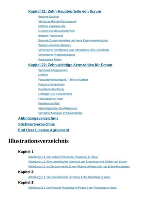 Kapitel 21: Zehn Hauptvorteile von Scrum
Bessere Qualität
Verkürzte Markteinführungszeit
Erhöhte Kapitalrendite
Größere Kundenzufriedenheit
Bessere Teammoral
Bessere Zusammenarbeit und mehr Eigenverantwortung
Weitere relevante Metriken
Verbesserte Sichtbarkeit und Transparenz des Fortschritts
Verbesserte Projektsteuerung
Reduziertes Risiko
Kapitel 22: Zehn wichtige Kennzahlen für Scrum
Sprintziel-Erfolgsquoten
Defekte
Produkteinführungszeit – Time to Market
Return on Investment
Kapitalumschichtung
Umfragen zur Zufriedenheit
Fluktuation im Team
Projektverschleiß
Vielseitigkeit der Qualifikationen
Verhältnis Manager-Produktersteller
Abbildungsverzeichnis
Stichwortverzeichnis
End User License Agreement
Illustrationsverzeichnis
Kapitel 1
Abbildung 1.1: Die sieben Phasen der Roadmap to Value
Abbildung 1.2: Eine vereinfachte Übersicht der Ereignisse und Zyklen von Scrum
Abbildung 1.3: Im Zentrum eines Scrum-Teams befindet sich das Entwicklungsteam
Kapitel 2
Abbildung 2.1: Die Produktvision ist Phase 1 der Roadmap to Value
Kapitel 3
Abbildung 3.1: Die Produkt-Roadmap ist Phase 2 der Roadmap to Value.
 