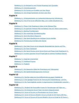Abbildung 3.2: Ein Beispiel für eine Produkt-Roadmap nach Quartalen
Abbildung 3.3: Unterteilungsstufen
Abbildung 3.5: Ein Format zum Erstellen von User Storys
Abbildung 3.6: Eine fertige Karteikarte mit einer User Story
Kapitel 4
Abbildung 4.1: Schätzpokerkarten zur Aufwandsschätzung einer Anforderung
Abbildung 4.2: Fist of Five ist ein effizienter Weg, um in vielen Situationen ein...
Kapitel 5
Abbildung 5.1: Phase 3 der Roadmap to Value ist der Release-Plan.
Abbildung 5.2: Ein typischer Release-Plan mit Release-Ziel und -Datum sowie einem...
Abbildung 5.4: Backlog-Prioritätsmatrix
Abbildung 5.5: Der einwöchige Sprintlebenszyklus
Abbildung 5.6: Sprint Burndown-Diagramm
Abbildung 5.7: Das Sprint Backlog ist ein wichtiges Scrum-Artefakt.
Abbildung 5.8: Priorisierung innerhalb eines Sprints
Kapitel 6
Abbildung 6.1: Das Daily Scrum ist ein integraler Bestandteil des Sprints und Pha...
Abbildung 6.2: Ein Team-Taskboard
Abbildung 6.3: Der Sprint-Review ist ein Scrum-Event und Phase 6 der Roadmap to V...
Abbildung 6.4: In einem typischen Scrum-Projekt gibt es mehrere Feedback-Ebenen.
Kapitel 7
Abbildung 7.1: Kegel der Unsicherheit
Abbildung 7.2: Feedback-Prozess
Abbildung 7.3: Flugbahn
Kapitel 8
Abbildung 8.1: Der klassische Ablauf der Entwicklung von Videospielen
Abbildung 8.2: Der Spielentwicklungsprozess mit Scrum
Kapitel 12
Abbildung 12.1: DevOps wägt eine Geschäftsanforderung gegen Stabilität ab.
Abbildung 12.2: Eine gängige Praxis für die Trennung der Instandhaltungs- und Ent...
Abbildung 12.3: Die Teammitglieder werden in angemessenen Zeitabständen zwischen ...
Kapitel 13
Abbildung 13.1: Vergleich der finanziellen Kosten für Verspätungen als Folge von ...
Abbildung 13.2: Ein Enterprise-Scrum-Team mit einem Integrationsteam
Abbildung 13.3: Scrum of Scrums zur Koordination von Scrum-Teams
Abbildung 13.4: Scrum-of-Scrums-Modell in Scrum at Scale für fünf Teams (Mit freu...
Abbildung 13.5: Scrum-of-Scrums-of-Scrums-Modell in Scrum at Scale für 25 Teams (...
 