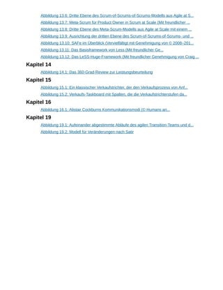 Abbildung 13.6: Dritte Ebene des Scrum-of-Scrums-of-Scrums-Modells aus Agile at S...
Abbildung 13.7: Meta-Scrum für Product Owner in Scrum at Scale (Mit freundlicher ...
Abbildung 13.8: Dritte Ebene des Meta-Scrum-Modells aus Agile at Scale mit einem ...
Abbildung 13.9: Ausrichtung der dritten Ebene des Scrum-of-Scrums-of-Scrums- und ...
Abbildung 13.10: SAFe im Überblick (Vervielfältigt mit Genehmigung von © 2008–201...
Abbildung 13.11: Das Basisframework von Less (Mit freundlicher Ge...
Abbildung 13.12: Das LeSS-Huge-Framework (Mit freundlicher Genehmigung von Craig ...
Kapitel 14
Abbildung 14.1: Das 360-Grad-Review zur Leistungsbeurteilung
Kapitel 15
Abbildung 15.1: Ein klassischer Verkaufstrichter, der den Verkaufsprozess von Anf...
Abbildung 15.2: Verkaufs-Taskboard mit Spalten, die die Verkaufstrichterstufen da...
Kapitel 16
Abbildung 16.1: Alistair Cockburns Kommunikationsmodi (© Humans an...
Kapitel 19
Abbildung 19.1: Aufeinander abgestimmte Abläufe des agilen Transition-Teams und d...
Abbildung 19.2: Modell für Veränderungen nach Satir
 