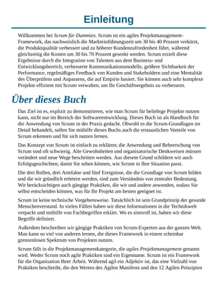 Einleitung
Willkommen bei Scrum für Dummies. Scrum ist ein agiles Projektmanagement-
Framework, das nachweislich die Markteinführungszeit um 30 bis 40 Prozent verkürzt,
die Produktqualität verbessert und zu höherer Kundenzufriedenheit führt, während
gleichzeitig die Kosten um 30 bis 70 Prozent gesenkt werden. Scrum erzielt diese
Ergebnisse durch die Integration von Talenten aus dem Business- und
Entwicklungsbereich, verbesserte Kommunikationsmodelle, größere Sichtbarkeit der
Performance, regelmäßiges Feedback von Kunden und Stakeholdern und eine Mentalität
des Überprüfens und Anpassens, die auf Empirie basiert. Sie können auch sehr komplexe
Projekte effizient mit Scrum verwalten, um Ihr Geschäftsergebnis zu verbessern.
Über dieses Buch
Das Ziel ist es, explizit zu demonstrieren, wie man Scrum für beliebige Projekte nutzen
kann, nicht nur im Bereich der Softwareentwicklung. Dieses Buch ist als Handbuch für
die Anwendung von Scrum in der Praxis gedacht. Obwohl es die Scrum-Grundlagen im
Detail behandelt, sollen Sie mithilfe dieses Buchs auch die erstaunlichen Vorteile von
Scrum erkennen und für sich nutzen lernen.
Das Konzept von Scrum ist einfach zu erklären; die Anwendung und Beherrschung von
Scrum sind oft schwierig. Alte Gewohnheiten und organisatorische Denkweisen müssen
verändert und neue Wege beschritten werden. Aus diesem Grund schildern wir auch
Erfolgsgeschichten, damit Sie sehen können, wie Scrum in Ihre Situation passt.
Die drei Rollen, drei Artefakte und fünf Ereignisse, die die Grundlage von Scrum bilden
und die wir gründlich erörtern werden, sind zum Verständnis von zentraler Bedeutung.
Wir berücksichtigen auch gängige Praktiken, die wir und andere anwenden, sodass Sie
selbst entscheiden können, was für Ihr Projekt am besten geeignet ist.
Scrum ist keine technische Vorgehensweise. Tatsächlich ist sein Grundprinzip der gesunde
Menschenverstand. In vielen Fällen haben wir diese Informationen in die Technikwelt
verpackt und mithilfe von Fachbegriffen erklärt. Wo es sinnvoll ist, haben wir diese
Begriffe definiert.
Außerdem beschreiben wir gängige Praktiken von Scrum-Experten aus der ganzen Welt.
Man kann so viel von anderen lernen, die dieses Framework in einem scheinbar
grenzenlosen Spektrum von Projekten nutzen.
Scrum fällt in die Projektmanagementkategorie, die agiles Projektmanagement genannt
wird. Weder Scrum noch agile Praktiken sind ein Eigenname. Scrum ist ein Framework
für die Organisation Ihrer Arbeit. Während agil ein Adjektiv ist, das eine Vielzahl von
Praktiken beschreibt, die den Werten des Agilen Manifests und den 12 Agilen Prinzipien
 