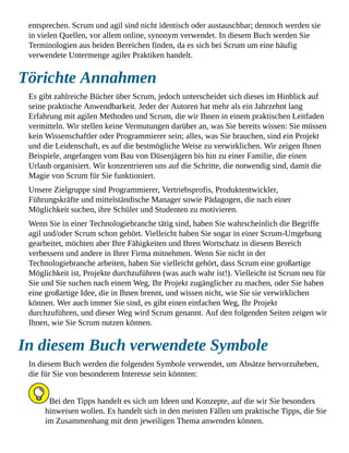 entsprechen. Scrum und agil sind nicht identisch oder austauschbar; dennoch werden sie
in vielen Quellen, vor allem online, synonym verwendet. In diesem Buch werden Sie
Terminologien aus beiden Bereichen finden, da es sich bei Scrum um eine häufig
verwendete Untermenge agiler Praktiken handelt.
Törichte Annahmen
Es gibt zahlreiche Bücher über Scrum, jedoch unterscheidet sich dieses im Hinblick auf
seine praktische Anwendbarkeit. Jeder der Autoren hat mehr als ein Jahrzehnt lang
Erfahrung mit agilen Methoden und Scrum, die wir Ihnen in einem praktischen Leitfaden
vermitteln. Wir stellen keine Vermutungen darüber an, was Sie bereits wissen: Sie müssen
kein Wissenschaftler oder Programmierer sein; alles, was Sie brauchen, sind ein Projekt
und die Leidenschaft, es auf die bestmögliche Weise zu verwirklichen. Wir zeigen Ihnen
Beispiele, angefangen vom Bau von Düsenjägern bis hin zu einer Familie, die einen
Urlaub organisiert. Wir konzentrieren uns auf die Schritte, die notwendig sind, damit die
Magie von Scrum für Sie funktioniert.
Unsere Zielgruppe sind Programmierer, Vertriebsprofis, Produktentwickler,
Führungskräfte und mittelständische Manager sowie Pädagogen, die nach einer
Möglichkeit suchen, ihre Schüler und Studenten zu motivieren.
Wenn Sie in einer Technologiebranche tätig sind, haben Sie wahrscheinlich die Begriffe
agil und/oder Scrum schon gehört. Vielleicht haben Sie sogar in einer Scrum-Umgebung
gearbeitet, möchten aber Ihre Fähigkeiten und Ihren Wortschatz in diesem Bereich
verbessern und andere in Ihrer Firma mitnehmen. Wenn Sie nicht in der
Technologiebranche arbeiten, haben Sie vielleicht gehört, dass Scrum eine großartige
Möglichkeit ist, Projekte durchzuführen (was auch wahr ist!). Vielleicht ist Scrum neu für
Sie und Sie suchen nach einem Weg, Ihr Projekt zugänglicher zu machen, oder Sie haben
eine großartige Idee, die in Ihnen brennt, und wissen nicht, wie Sie sie verwirklichen
können. Wer auch immer Sie sind, es gibt einen einfachen Weg, Ihr Projekt
durchzuführen, und dieser Weg wird Scrum genannt. Auf den folgenden Seiten zeigen wir
Ihnen, wie Sie Scrum nutzen können.
In diesem Buch verwendete Symbole
In diesem Buch werden die folgenden Symbole verwendet, um Absätze hervorzuheben,
die für Sie von besonderem Interesse sein könnten:
Bei den Tipps handelt es sich um Ideen und Konzepte, auf die wir Sie besonders
hinweisen wollen. Es handelt sich in den meisten Fällen um praktische Tipps, die Sie
im Zusammenhang mit dem jeweiligen Thema anwenden können.
 