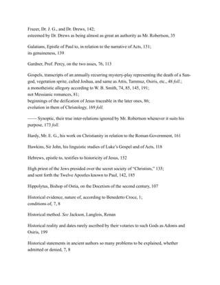 Frazer, Dr. J. G., and Dr. Drews, 142;
esteemed by Dr. Drews as being almost as great an authority as Mr. Robertson, 35
Galatians, Epistle of Paul to, in relation to the narrative of Acts, 131;
its genuineness, 139
Gardner, Prof. Percy, on the two asses, 76, 113
Gospels, transcripts of an annually recurring mystery-play representing the death of a Sun-
god, vegetation sprite, called Joshua, and same as Attis, Tammuz, Osiris, etc., 48 foll.;
a monotheistic allegory according to W. B. Smith, 74, 85, 145, 191;
not Messianic romances, 81;
beginnings of the deification of Jesus traceable in the later ones, 86;
evolution in them of Christology, 169 foll.
—— Synoptic, their true inter-relations ignored by Mr. Robertson whenever it suits his
purpose, 173 foll.
Hardy, Mr. E. G., his work on Christianity in relation to the Roman Government, 161
Hawkins, Sir John, his linguistic studies of Luke’s Gospel and of Acts, 118
Hebrews, epistle to, testifies to historicity of Jesus, 152
High priest of the Jews presided over the secret society of “Christists,” 135;
and sent forth the Twelve Apostles known to Paul, 142, 185
Hippolytus, Bishop of Ostia, on the Docetism of the second century, 107
Historical evidence, nature of, according to Benedetto Croce, 1;
conditions of, 7, 8
Historical method. See Jackson, Langlois, Renan
Historical reality and dates rarely ascribed by their votaries to such Gods as Adonis and
Osiris, 199
Historical statements in ancient authors so many problems to be explained, whether
admitted or denied, 7, 8
 