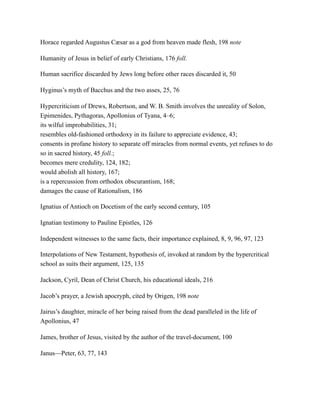 Horace regarded Augustus Cæsar as a god from heaven made flesh, 198 note
Humanity of Jesus in belief of early Christians, 176 foll.
Human sacrifice discarded by Jews long before other races discarded it, 50
Hyginus’s myth of Bacchus and the two asses, 25, 76
Hypercriticism of Drews, Robertson, and W. B. Smith involves the unreality of Solon,
Epimenides, Pythagoras, Apollonius of Tyana, 4–6;
its wilful improbabilities, 31;
resembles old-fashioned orthodoxy in its failure to appreciate evidence, 43;
consents in profane history to separate off miracles from normal events, yet refuses to do
so in sacred history, 45 foll.;
becomes mere credulity, 124, 182;
would abolish all history, 167;
is a repercussion from orthodox obscurantism, 168;
damages the cause of Rationalism, 186
Ignatius of Antioch on Docetism of the early second century, 105
Ignatian testimony to Pauline Epistles, 126
Independent witnesses to the same facts, their importance explained, 8, 9, 96, 97, 123
Interpolations of New Testament, hypothesis of, invoked at random by the hypercritical
school as suits their argument, 125, 135
Jackson, Cyril, Dean of Christ Church, his educational ideals, 216
Jacob’s prayer, a Jewish apocryph, cited by Origen, 198 note
Jairus’s daughter, miracle of her being raised from the dead paralleled in the life of
Apollonius, 47
James, brother of Jesus, visited by the author of the travel-document, 100
Janus—Peter, 63, 77, 143
 