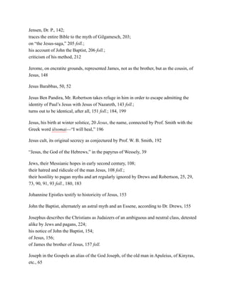 Jensen, Dr. P., 142;
traces the entire Bible to the myth of Gilgamesch, 203;
on “the Jesus-saga,” 205 foll.;
his account of John the Baptist, 206 foll.;
criticism of his method, 212
Jerome, on encratite grounds, represented James, not as the brother, but as the cousin, of
Jesus, 148
Jesus Barabbas, 50, 52
Jesus Ben Pandira, Mr. Robertson takes refuge in him in order to escape admitting the
identity of Paul’s Jesus with Jesus of Nazareth, 143 foll.;
turns out to be identical, after all, 151 foll.; 184, 199
Jesus, his birth at winter solstice, 20 Jesus, the name, connected by Prof. Smith with the
Greek word iēsomai—“I will heal,” 196
Jesus cult, its original secrecy as conjectured by Prof. W. B. Smith, 192
“Jesus, the God of the Hebrews,” in the papyrus of Wessely, 39
Jews, their Messianic hopes in early second century, 108;
their hatred and ridicule of the man Jesus, 108 foll.;
their hostility to pagan myths and art regularly ignored by Drews and Robertson, 25, 29,
73, 90, 91, 93 foll., 180, 183
Johannine Epistles testify to historicity of Jesus, 153
John the Baptist, alternately an astral myth and an Essene, according to Dr. Drews, 155
Josephus describes the Christians as Judaizers of an ambiguous and neutral class, detested
alike by Jews and pagans, 224;
his notice of John the Baptist, 154;
of Jesus, 156;
of James the brother of Jesus, 157 foll.
Joseph in the Gospels an alias of the God Joseph, of the old man in Apuleius, of Kinyras,
etc., 65
 
