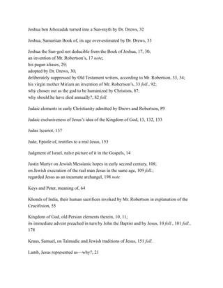 Joshua ben Jehozadak turned into a Sun-myth by Dr. Drews, 32
Joshua, Samaritan Book of, its age over-estimated by Dr. Drews, 33
Joshua the Sun-god not deducible from the Book of Joshua, 17, 30;
an invention of Mr. Robertson’s, 17 note;
his pagan aliases, 29;
adopted by Dr. Drews, 30;
deliberately suppressed by Old Testament writers, according to Mr. Robertson, 33, 34;
his virgin mother Miriam an invention of Mr. Robertson’s, 33 foll., 92;
why chosen out as the god to be humanized by Christists, 87;
why should he have died annually?, 82 foll.
Judaic elements in early Christianity admitted by Drews and Robertson, 89
Judaic exclusiveness of Jesus’s idea of the Kingdom of God, 13, 132, 133
Judas Iscariot, 137
Jude, Epistle of, testifies to a real Jesus, 153
Judgment of Israel, naïve picture of it in the Gospels, 14
Justin Martyr on Jewish Messianic hopes in early second century, 108;
on Jewish execration of the real man Jesus in the same age, 109 foll.;
regarded Jesus as an incarnate archangel, 198 note
Keys and Peter, meaning of, 64
Khonds of India, their human sacrifices invoked by Mr. Robertson in explanation of the
Crucifixion, 55
Kingdom of God, old Persian elements therein, 10, 11;
its immediate advent preached in turn by John the Baptist and by Jesus, 10 foll., 101 foll.,
178
Kraus, Samuel, on Talmudic and Jewish traditions of Jesus, 151 foll.
Lamb, Jesus represented as—why?, 21
 