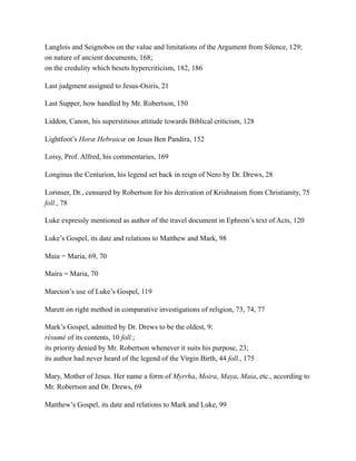 Langlois and Seignobos on the value and limitations of the Argument from Silence, 129;
on nature of ancient documents, 168;
on the credulity which besets hypercriticism, 182, 186
Last judgment assigned to Jesus-Osiris, 21
Last Supper, how handled by Mr. Robertson, 150
Liddon, Canon, his superstitious attitude towards Biblical criticism, 128
Lightfoot’s Horæ Hebraicæ on Jesus Ben Pandira, 152
Loisy, Prof. Alfred, his commentaries, 169
Longinus the Centurion, his legend set back in reign of Nero by Dr. Drews, 28
Lorinser, Dr., censured by Robertson for his derivation of Krishnaism from Christianity, 75
foll., 78
Luke expressly mentioned as author of the travel document in Ephrem’s text of Acts, 120
Luke’s Gospel, its date and relations to Matthew and Mark, 98
Maia = Maria, 69, 70
Maira = Maria, 70
Marcion’s use of Luke’s Gospel, 119
Marett on right method in comparative investigations of religion, 73, 74, 77
Mark’s Gospel, admitted by Dr. Drews to be the oldest, 9;
résumé of its contents, 10 foll.;
its priority denied by Mr. Robertson whenever it suits his purpose, 23;
its author had never heard of the legend of the Virgin Birth, 44 foll., 175
Mary, Mother of Jesus. Her name a form of Myrrha, Moira, Maya, Maia, etc., according to
Mr. Robertson and Dr. Drews, 69
Matthew’s Gospel, its date and relations to Mark and Luke, 99
 