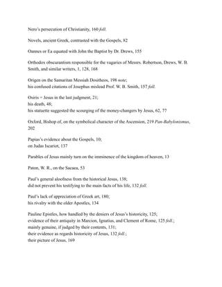 Nero’s persecution of Christianity, 160 foll.
Novels, ancient Greek, contrasted with the Gospels, 82
Oannes or Ea equated with John the Baptist by Dr. Drews, 155
Orthodox obscurantism responsible for the vagaries of Messrs. Robertson, Drews, W. B.
Smith, and similar writers, 1, 128, 168
Origen on the Samaritan Messiah Dositheos, 198 note;
his confused citations of Josephus mislead Prof. W. B. Smith, 157 foll.
Osiris = Jesus in the last judgment, 21;
his death, 48;
his statuette suggested the scourging of the money-changers by Jesus, 62, 77
Oxford, Bishop of, on the symbolical character of the Ascension, 219 Pan-Babylonismus,
202
Papias’s evidence about the Gospels, 10;
on Judas Iscariot, 137
Parables of Jesus mainly turn on the imminence of the kingdom of heaven, 13
Paton, W. R., on the Sacaea, 53
Paul’s general aloofness from the historical Jesus, 138;
did not prevent his testifying to the main facts of his life, 132 foll.
Paul’s lack of appreciation of Greek art, 180;
his rivalry with the older Apostles, 134
Pauline Epistles, how handled by the deniers of Jesus’s historicity, 125;
evidence of their antiquity in Marcion, Ignatius, and Clement of Rome, 125 foll.;
mainly genuine, if judged by their contents, 131;
their evidence as regards historicity of Jesus, 132 foll.;
their picture of Jesus, 169
 