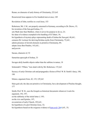 Renan, on character of early history of Christianity, 223 foll.
Resurrected Jesus appears to five hundred men at once, 149
Revelation of John, testifies to a real Jesus, 153
Robertson, Mr. J. M., not properly esteemed in Germany, according to Dr. Drews, 15;
his invention of the Sun-god Joshua, 17;
sets Mark later than Matthew, when it serves his purpose to do so, 23;
his ideas of evidence exampled in his handling of El Tabari, 34;
his hypothesis of mystery-plays representing death of Joshua the Sun-god, 48 foll.;
censures Dr. Lorinser for deriving Krishna myths from Christianity, 75 foll.;
admits presence of Jewish elements in primitive Christianity, 89;
adopts Jesus Ben Pandira, 143 foll.;
and passim
Sacaea, character of, 52
Samaritan apocryph of Joshua, 33
Savages deify humble objects rather than the sublime in nature, 18
Schmiedel’s “Pillars,” how dealt with by Mr. Robertson, 172 foll.
Secrecy of early Christian cult and propaganda a fiction of Prof. W. B. Smith’s fancy, 188,
190
Silence, argument from, 42, 119, 129 foll.
Slain god cult, the idea not primitive in Christianity, but a development of Pauline thought,
177
Smith, Prof. W. B., uses the Gospels as historical documents whenever it suits his
argument, 192, 197;
on the sublimity of the initial letter J, 195;
on the Acts and Epistles, 197;
on esoterism of early Church, 192 foll.;
his hypothesis of a pre-Christian Jesus, 32;
his hypothesis based on the exiguous evidence of Acts xviii, 24 foll., 35;
 