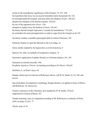 insists on the monotheistic significance of the Gospels, 74, 187, 190;
his hypothesis that Jesus was an ancient monotheist deity humanized, 84, 124;
he misunderstands the Gospels, and turns them into allegory, 85 foll., 188 foll.;
disputes the antiquity of the Pauline Epistles, 126 foll.;
his use of the argument from silence, 130;
attempts to explain away the brethren of Jesus, 145 foll.;
his theory that the Gospels represent a “crusade for monotheism,” 187 foll.;
he contradicts his main presuppositions in order to argue from the Gospels at all, 191
Socialism, modern, resembles apocalyptic faith of earliest Christians, 102
Solomon, Psalms of, upon the Messiah as the Last Judge, 21
Solon, doubts implied by the hypercritics as to his historicity, 4
Spencer, Dr. John, on methods of comparative religion, 72
Suetonius’s application of epithet Malefica to Christian religion, 161, 165
Suetonius on oriental messiahs, 196;
his phrase impulsore Chresto, its meaning according to Dr. Drews, 164 foll.
Sulzbach, A., on Peter’s keys, 64
Sunday-school style of criticism of Robertson, Drews, and W. B. Smith, 23, 43, 168, and
passim
Sun-myth phase of comparative mythology, though obsolete, yet upheld in books of Drews
and Robertson, 18, and passim
Tacitus’s references to the Christians, how handled by W. B. Smith, 159 foll.;
supported by Clement of Rome, 161
Temple cleansing, story of, originated according to Mr. Robertson in a statuette of Osiris
with a scourge, 61 foll., 77
Thecla, story of, 81
 