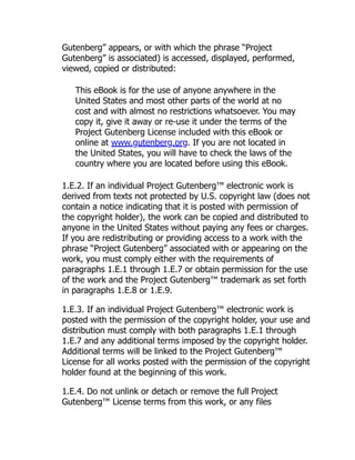 Gutenberg” appears, or with which the phrase “Project
Gutenberg” is associated) is accessed, displayed, performed,
viewed, copied or distributed:
This eBook is for the use of anyone anywhere in the
United States and most other parts of the world at no
cost and with almost no restrictions whatsoever. You may
copy it, give it away or re-use it under the terms of the
Project Gutenberg License included with this eBook or
online at www.gutenberg.org. If you are not located in
the United States, you will have to check the laws of the
country where you are located before using this eBook.
1.E.2. If an individual Project Gutenberg™ electronic work is
derived from texts not protected by U.S. copyright law (does not
contain a notice indicating that it is posted with permission of
the copyright holder), the work can be copied and distributed to
anyone in the United States without paying any fees or charges.
If you are redistributing or providing access to a work with the
phrase “Project Gutenberg” associated with or appearing on the
work, you must comply either with the requirements of
paragraphs 1.E.1 through 1.E.7 or obtain permission for the use
of the work and the Project Gutenberg™ trademark as set forth
in paragraphs 1.E.8 or 1.E.9.
1.E.3. If an individual Project Gutenberg™ electronic work is
posted with the permission of the copyright holder, your use and
distribution must comply with both paragraphs 1.E.1 through
1.E.7 and any additional terms imposed by the copyright holder.
Additional terms will be linked to the Project Gutenberg™
License for all works posted with the permission of the copyright
holder found at the beginning of this work.
1.E.4. Do not unlink or detach or remove the full Project
Gutenberg™ License terms from this work, or any files
 