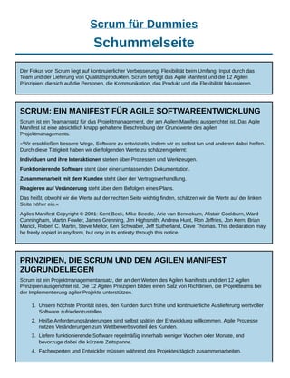 Scrum für Dummies
Schummelseite
Der Fokus von Scrum liegt auf kontinuierlicher Verbesserung, Flexibilität beim Umfang, Input durch das
Team und der Lieferung von Qualitätsprodukten. Scrum befolgt das Agile Manifest und die 12 Agilen
Prinzipien, die sich auf die Personen, die Kommunikation, das Produkt und die Flexibilität fokussieren.
SCRUM: EIN MANIFEST FÜR AGILE SOFTWAREENTWICKLUNG
Scrum ist ein Teamansatz für das Projektmanagement, der am Agilen Manifest ausgerichtet ist. Das Agile
Manifest ist eine absichtlich knapp gehaltene Beschreibung der Grundwerte des agilen
Projektmanagements.
»Wir erschließen bessere Wege, Software zu entwickeln, indem wir es selbst tun und anderen dabei helfen.
Durch diese Tätigkeit haben wir die folgenden Werte zu schätzen gelernt:
Individuen und ihre Interaktionen stehen über Prozessen und Werkzeugen.
Funktionierende Software steht über einer umfassenden Dokumentation.
Zusammenarbeit mit dem Kunden steht über der Vertragsverhandlung.
Reagieren auf Veränderung steht über dem Befolgen eines Plans.
Das heißt, obwohl wir die Werte auf der rechten Seite wichtig finden, schätzen wir die Werte auf der linken
Seite höher ein.«
Agiles Manifest Copyright © 2001: Kent Beck, Mike Beedle, Arie van Bennekum, Alistair Cockburn, Ward
Cunningham, Martin Fowler, James Grenning, Jim Highsmith, Andrew Hunt, Ron Jeffries, Jon Kern, Brian
Marick, Robert C. Martin, Steve Mellor, Ken Schwaber, Jeff Sutherland, Dave Thomas. This declaration may
be freely copied in any form, but only in its entirety through this notice.
PRINZIPIEN, DIE SCRUM UND DEM AGILEN MANIFEST
ZUGRUNDELIEGEN
Scrum ist ein Projektmanagementansatz, der an den Werten des Agilen Manifests und den 12 Agilen
Prinzipien ausgerichtet ist. Die 12 Agilen Prinzipien bilden einen Satz von Richtlinien, die Projektteams bei
der Implementierung agiler Projekte unterstützen.
1. Unsere höchste Priorität ist es, den Kunden durch frühe und kontinuierliche Auslieferung wertvoller
Software zufriedenzustellen.
2. Heiße Anforderungsänderungen sind selbst spät in der Entwicklung willkommen. Agile Prozesse
nutzen Veränderungen zum Wettbewerbsvorteil des Kunden.
3. Liefere funktionierende Software regelmäßig innerhalb weniger Wochen oder Monate, und
bevorzuge dabei die kürzere Zeitspanne.
4. Fachexperten und Entwickler müssen während des Projektes täglich zusammenarbeiten.
 
