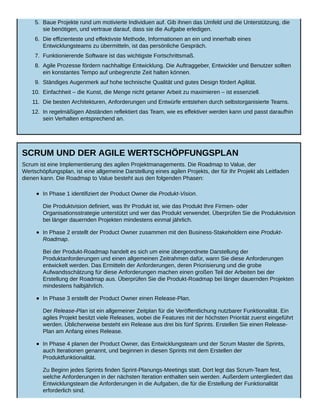 5. Baue Projekte rund um motivierte Individuen auf. Gib ihnen das Umfeld und die Unterstützung, die
sie benötigen, und vertraue darauf, dass sie die Aufgabe erledigen.
6. Die effizienteste und effektivste Methode, Informationen an ein und innerhalb eines
Entwicklungsteams zu übermitteln, ist das persönliche Gespräch.
7. Funktionierende Software ist das wichtigste Fortschrittsmaß.
8. Agile Prozesse fördern nachhaltige Entwicklung. Die Auftraggeber, Entwickler und Benutzer sollten
ein konstantes Tempo auf unbegrenzte Zeit halten können.
9. Ständiges Augenmerk auf hohe technische Qualität und gutes Design fördert Agilität.
10. Einfachheit – die Kunst, die Menge nicht getaner Arbeit zu maximieren – ist essenziell.
11. Die besten Architekturen, Anforderungen und Entwürfe entstehen durch selbstorganisierte Teams.
12. In regelmäßigen Abständen reflektiert das Team, wie es effektiver werden kann und passt daraufhin
sein Verhalten entsprechend an.
SCRUM UND DER AGILE WERTSCHÖPFUNGSPLAN
Scrum ist eine Implementierung des agilen Projektmanagements. Die Roadmap to Value, der
Wertschöpfungsplan, ist eine allgemeine Darstellung eines agilen Projekts, der für Ihr Projekt als Leitfaden
dienen kann. Die Roadmap to Value besteht aus den folgenden Phasen:
In Phase 1 identifiziert der Product Owner die Produkt-Vision.
Die Produktvision definiert, was Ihr Produkt ist, wie das Produkt Ihre Firmen- oder
Organisationsstrategie unterstützt und wer das Produkt verwendet. Überprüfen Sie die Produktvision
bei länger dauernden Projekten mindestens einmal jährlich.
In Phase 2 erstellt der Product Owner zusammen mit den Business-Stakeholdern eine Produkt-
Roadmap.
Bei der Produkt-Roadmap handelt es sich um eine übergeordnete Darstellung der
Produktanforderungen und einen allgemeinen Zeitrahmen dafür, wann Sie diese Anforderungen
entwickelt werden. Das Ermitteln der Anforderungen, deren Priorisierung und die grobe
Aufwandsschätzung für diese Anforderungen machen einen großen Teil der Arbeiten bei der
Erstellung der Roadmap aus. Überprüfen Sie die Produkt-Roadmap bei länger dauernden Projekten
mindestens halbjährlich.
In Phase 3 erstellt der Product Owner einen Release-Plan.
Der Release-Plan ist ein allgemeiner Zeitplan für die Veröffentlichung nutzbarer Funktionalität. Ein
agiles Projekt besitzt viele Releases, wobei die Features mit der höchsten Priorität zuerst eingeführt
werden. Üblicherweise besteht ein Release aus drei bis fünf Sprints. Erstellen Sie einen Release-
Plan am Anfang eines Release.
In Phase 4 planen der Product Owner, das Entwicklungsteam und der Scrum Master die Sprints,
auch Iterationen genannt, und beginnen in diesen Sprints mit dem Erstellen der
Produktfunktionalität.
Zu Beginn jedes Sprints finden Sprint-Planungs-Meetings statt. Dort legt das Scrum-Team fest,
welche Anforderungen in der nächsten Iteration enthalten sein werden. Außerdem untergliedert das
Entwicklungsteam die Anforderungen in die Aufgaben, die für die Erstellung der Funktionalität
erforderlich sind.
 