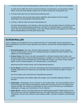 In Phase 5 trifft sich das Entwicklungsteam während jedes Sprints zu den Daily-Scrum-Meetings.
Im Daily Scrum treffen Sie sich für maximal 15 Minuten und diskutieren, was Sie gestern erledigt
haben, woran Sie heute arbeiten werden und auf welche Hindernisse Sie gestoßen sind.
In Phase 6 führt das Team ein Sprint-Review-Meeting durch.
Im Sprint-Review, das am Ende jedes Sprints stattfindet, demonstrieren Sie den Produkt-
Stakeholdern die einsatzfähige Produktfunktionalität.
In Phase 7 hält das Team eine Sprint-Retrospektive ab.
Die Sprint-Retrospektive ist ein Meeting, in dem das Team den beendeten Sprint im Hinblick auf die
Prozesse und die Arbeitsumgebung diskutiert und Pläne für Verbesserungen im nächsten Sprint
macht. Wie das Sprint Review-Meeting, in dem das Produkt überprüft und angepasst wird, findet die
Sprint-Retroperspektive am Ende jedes Sprints statt.
SCRUM-ROLLEN
Scrum mobilisiert das Projektteam für einen bestimmten Satz an Funktionalität, die die Organisation im
Markt veröffentlichen will. Scrum-Teams bestehen aus Personen, die diese drei Projektmanagement-Rollen
innehaben:
Entwicklungsteam: Die Leute, die das Produkt entwickeln. Programmierer, Tester, Designer,
Autoren und alle anderen, die bei der Produktentwicklung eine praktische Rolle innehaben, sind
Mitglied des Entwicklungsteams.
Product Owner: Die Person, die dafür verantwortlich ist, Brücken zwischen dem Kunden, den
Business-Stakeholdern und dem Entwicklungsteam zu schlagen. Der Product Owner ist ein Experte
für das Produkt und für die Bedürfnisse und Prioritäten des Kunden. Der Product Owner arbeitet
täglich mit dem Entwicklungsteam, um Anforderungen zu verdeutlichen.
Manchmal wird der Product Owner auch Kundenvertreter genannt.
Scrum Master: Die Person, die für die Unterstützung des Entwicklungsteams verantwortlich ist. Er
beseitigt organisatorische Hindernisse und sorgt dafür, dass die Prozesse die agilen Prinzipien
befolgen.
Ein Scrum Master wird manchmal auch Projektbetreuer genannt.
Für das Gesamtteam des Projekts sollten Sie erwägen, auch die beiden folgenden Rollen zu
besetzen:
Stakeholder: All diejenigen, die ein Interesse an dem Projekt haben. Sie sind letztendlich nicht für
die Durchführung des Projekts verantwortlich, jedoch liefern sie Input und sind vom Ergebnis des
Projekts betroffen. Die Gruppe der Stakeholder ist divers und kann Personen aus verschiedenen
Abteilungen und sogar aus verschiedenen Firmen umfassen.
Agiler Mentor: Jemand, der Erfahrungen bei der Implementierung agiler Projekte besitzt und der
diese Erfahrung mit einem Projektteam teilen kann. Der agile Mentor kann neuen Projektteams und
Projektteams, die auf einem höheren Niveau arbeiten wollen, wertvolles Feedback und Ratschläge
geben.
 