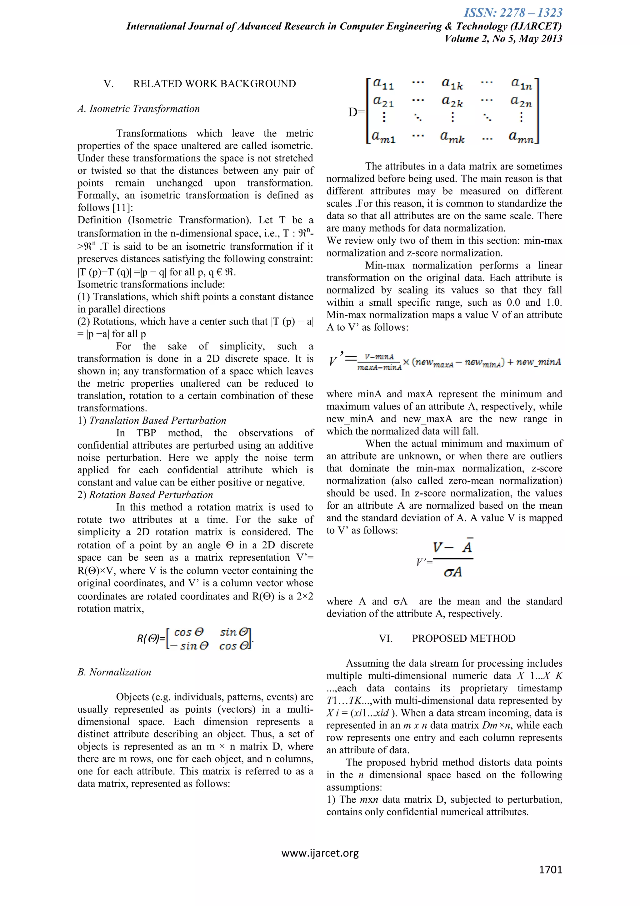 ISSN: 2278 – 1323
International Journal of Advanced Research in Computer Engineering & Technology (IJARCET)
Volume 2, No 5, May 2013
www.ijarcet.org
1701
V. RELATED WORK BACKGROUND
A. Isometric Transformation
Transformations which leave the metric
properties of the space unaltered are called isometric.
Under these transformations the space is not stretched
or twisted so that the distances between any pair of
points remain unchanged upon transformation.
Formally, an isometric transformation is defined as
follows [11]:
Definition (Isometric Transformation). Let T be a
transformation in the n-dimensional space, i.e., T : n
-
>n
.T is said to be an isometric transformation if it
preserves distances satisfying the following constraint:
|T (p)−T (q)| =|p − q| for all p, q € .
Isometric transformations include:
(1) Translations, which shift points a constant distance
in parallel directions
(2) Rotations, which have a center such that |T (p) − a|
= |p −a| for all p
For the sake of simplicity, such a
transformation is done in a 2D discrete space. It is
shown in; any transformation of a space which leaves
the metric properties unaltered can be reduced to
translation, rotation to a certain combination of these
transformations.
1) Translation Based Perturbation
In TBP method, the observations of
confidential attributes are perturbed using an additive
noise perturbation. Here we apply the noise term
applied for each confidential attribute which is
constant and value can be either positive or negative.
2) Rotation Based Perturbation
In this method a rotation matrix is used to
rotate two attributes at a time. For the sake of
simplicity a 2D rotation matrix is considered. The
rotation of a point by an angle  in a 2D discrete
space can be seen as a matrix representation V’=
R()×V, where V is the column vector containing the
original coordinates, and V’ is a column vector whose
coordinates are rotated coordinates and R() is a 2×2
rotation matrix,
R()= .
B. Normalization
Objects (e.g. individuals, patterns, events) are
usually represented as points (vectors) in a multi-
dimensional space. Each dimension represents a
distinct attribute describing an object. Thus, a set of
objects is represented as an m × n matrix D, where
there are m rows, one for each object, and n columns,
one for each attribute. This matrix is referred to as a
data matrix, represented as follows:
D=
The attributes in a data matrix are sometimes
normalized before being used. The main reason is that
different attributes may be measured on different
scales .For this reason, it is common to standardize the
data so that all attributes are on the same scale. There
are many methods for data normalization.
We review only two of them in this section: min-max
normalization and z-score normalization.
Min-max normalization performs a linear
transformation on the original data. Each attribute is
normalized by scaling its values so that they fall
within a small specific range, such as 0.0 and 1.0.
Min-max normalization maps a value V of an attribute
A to V’ as follows:
V’=
where minA and maxA represent the minimum and
maximum values of an attribute A, respectively, while
new_minA and new_maxA are the new range in
which the normalized data will fall.
When the actual minimum and maximum of
an attribute are unknown, or when there are outliers
that dominate the min-max normalization, z-score
normalization (also called zero-mean normalization)
should be used. In z-score normalization, the values
for an attribute A are normalized based on the mean
and the standard deviation of A. A value V is mapped
to V’ as follows:
V’=
where A and A are the mean and the standard
deviation of the attribute A, respectively.
VI. PROPOSED METHOD
Assuming the data stream for processing includes
multiple multi-dimensional numeric data X 1...X K
...,each data contains its proprietary timestamp
T1…TK...,with multi-dimensional data represented by
X i = (xi1...xid ). When a data stream incoming, data is
represented in an m x n data matrix Dm×n, while each
row represents one entry and each column represents
an attribute of data.
The proposed hybrid method distorts data points
in the n dimensional space based on the following
assumptions:
1) The mxn data matrix D, subjected to perturbation,
contains only confidential numerical attributes.
 