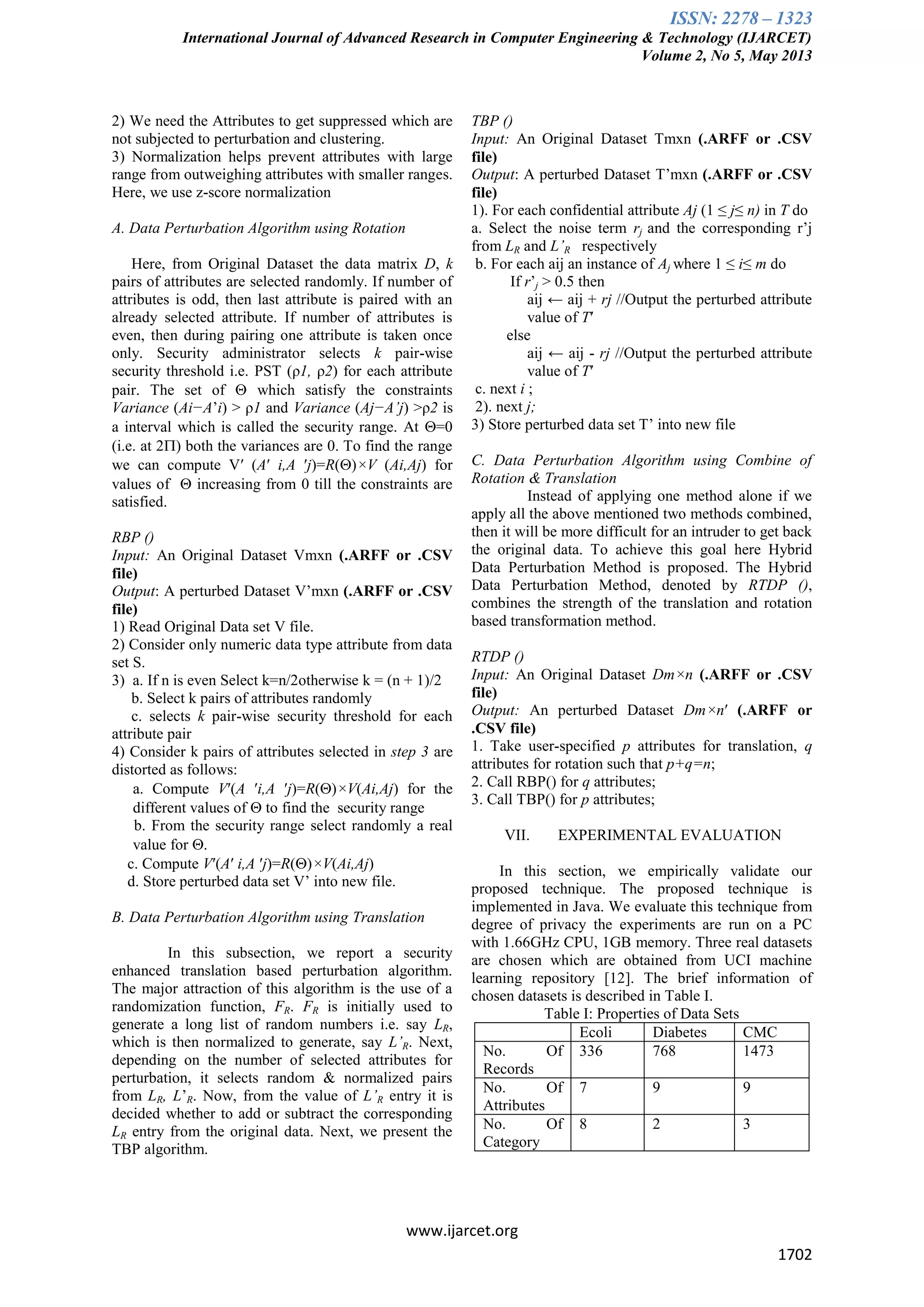 ISSN: 2278 – 1323
International Journal of Advanced Research in Computer Engineering & Technology (IJARCET)
Volume 2, No 5, May 2013
www.ijarcet.org
1702
2) We need the Attributes to get suppressed which are
not subjected to perturbation and clustering.
3) Normalization helps prevent attributes with large
range from outweighing attributes with smaller ranges.
Here, we use z-score normalization
A. Data Perturbation Algorithm using Rotation
Here, from Original Dataset the data matrix D, k
pairs of attributes are selected randomly. If number of
attributes is odd, then last attribute is paired with an
already selected attribute. If number of attributes is
even, then during pairing one attribute is taken once
only. Security administrator selects k pair-wise
security threshold i.e. PST (ρ1, ρ2) for each attribute
pair. The set of  which satisfy the constraints
Variance (Ai−A’i) > ρ1 and Variance (Aj−A’j) >ρ2 is
a interval which is called the security range. At =0
(i.e. at 2) both the variances are 0. To find the range
we can compute V′ (A′ i,A ′j)=R()×V (Ai,Aj) for
values of  increasing from 0 till the constraints are
satisfied.
RBP ()
Input: An Original Dataset Vmxn (.ARFF or .CSV
file)
Output: A perturbed Dataset V’mxn (.ARFF or .CSV
file)
1) Read Original Data set V file.
2) Consider only numeric data type attribute from data
set S.
3) a. If n is even Select k=n/2otherwise k = (n + 1)/2
b. Select k pairs of attributes randomly
c. selects k pair-wise security threshold for each
attribute pair
4) Consider k pairs of attributes selected in step 3 are
distorted as follows:
a. Compute V′(A ′i,A ′j)=R()×V(Ai,Aj) for the
different values of  to find the security range
b. From the security range select randomly a real
value for .
c. Compute V′(A′ i,A ′j)=R()×V(Ai,Aj)
d. Store perturbed data set V’ into new file.
B. Data Perturbation Algorithm using Translation
In this subsection, we report a security
enhanced translation based perturbation algorithm.
The major attraction of this algorithm is the use of a
randomization function, FR. FR is initially used to
generate a long list of random numbers i.e. say LR,
which is then normalized to generate, say L’R. Next,
depending on the number of selected attributes for
perturbation, it selects random & normalized pairs
from LR, L’R. Now, from the value of L’R entry it is
decided whether to add or subtract the corresponding
LR entry from the original data. Next, we present the
TBP algorithm.
TBP ()
Input: An Original Dataset Tmxn (.ARFF or .CSV
file)
Output: A perturbed Dataset T’mxn (.ARFF or .CSV
file)
1). For each confidential attribute Aj (1 ≤ j≤ n) in T do
a. Select the noise term rj and the corresponding r’j
from LR and L’R respectively
b. For each aij an instance of Aj where 1 ≤ i≤ m do
If r’j > 0.5 then
aij ← aij + rj //Output the perturbed attribute
value of T′
else
aij ← aij - rj //Output the perturbed attribute
value of T′
c. next i ;
2). next j;
3) Store perturbed data set T’ into new file
C. Data Perturbation Algorithm using Combine of
Rotation & Translation
Instead of applying one method alone if we
apply all the above mentioned two methods combined,
then it will be more difficult for an intruder to get back
the original data. To achieve this goal here Hybrid
Data Perturbation Method is proposed. The Hybrid
Data Perturbation Method, denoted by RTDP (),
combines the strength of the translation and rotation
based transformation method.
RTDP ()
Input: An Original Dataset Dm×n (.ARFF or .CSV
file)
Output: An perturbed Dataset Dm×n′ (.ARFF or
.CSV file)
1. Take user-specified p attributes for translation, q
attributes for rotation such that p+q=n;
2. Call RBP() for q attributes;
3. Call TBP() for p attributes;
VII. EXPERIMENTAL EVALUATION
In this section, we empirically validate our
proposed technique. The proposed technique is
implemented in Java. We evaluate this technique from
degree of privacy the experiments are run on a PC
with 1.66GHz CPU, 1GB memory. Three real datasets
are chosen which are obtained from UCI machine
learning repository [12]. The brief information of
chosen datasets is described in Table I.
Table I: Properties of Data Sets
Ecoli Diabetes CMC
No. Of
Records
336 768 1473
No. Of
Attributes
7 9 9
No. Of
Category
8 2 3
 