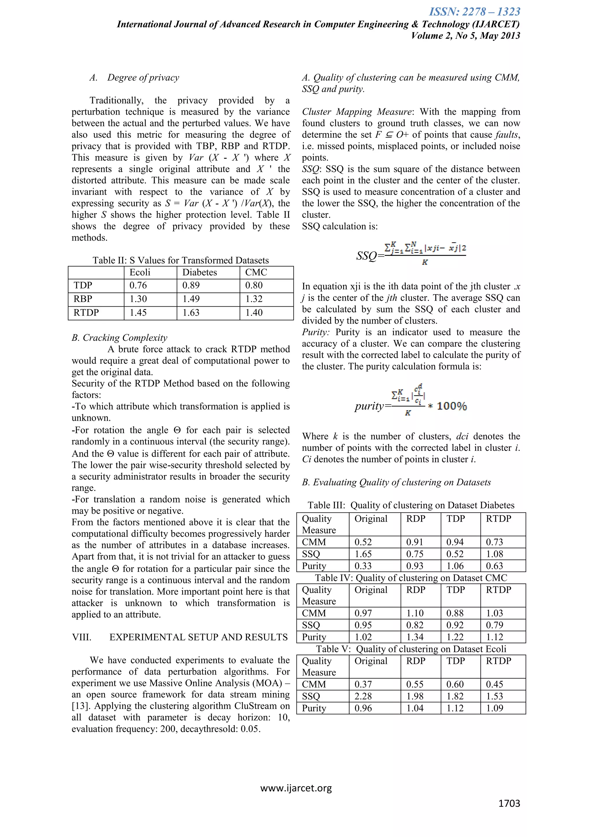 ISSN: 2278 – 1323
International Journal of Advanced Research in Computer Engineering & Technology (IJARCET)
Volume 2, No 5, May 2013
www.ijarcet.org
1703
A. Degree of privacy
Traditionally, the privacy provided by a
perturbation technique is measured by the variance
between the actual and the perturbed values. We have
also used this metric for measuring the degree of
privacy that is provided with TBP, RBP and RTDP.
This measure is given by Var (X - X ') where X
represents a single original attribute and X ' the
distorted attribute. This measure can be made scale
invariant with respect to the variance of X by
expressing security as S = Var (X - X ') /Var(X), the
higher S shows the higher protection level. Table II
shows the degree of privacy provided by these
methods.
Table II: S Values for Transformed Datasets
Ecoli Diabetes CMC
TDP 0.76 0.89 0.80
RBP 1.30 1.49 1.32
RTDP 1.45 1.63 1.40
B. Cracking Complexity
A brute force attack to crack RTDP method
would require a great deal of computational power to
get the original data.
Security of the RTDP Method based on the following
factors:
-To which attribute which transformation is applied is
unknown.
-For rotation the angle  for each pair is selected
randomly in a continuous interval (the security range).
And the  value is different for each pair of attribute.
The lower the pair wise-security threshold selected by
a security administrator results in broader the security
range.
-For translation a random noise is generated which
may be positive or negative.
From the factors mentioned above it is clear that the
computational difficulty becomes progressively harder
as the number of attributes in a database increases.
Apart from that, it is not trivial for an attacker to guess
the angle  for rotation for a particular pair since the
security range is a continuous interval and the random
noise for translation. More important point here is that
attacker is unknown to which transformation is
applied to an attribute.
VIII. EXPERIMENTAL SETUP AND RESULTS
We have conducted experiments to evaluate the
performance of data perturbation algorithms. For
experiment we use Massive Online Analysis (MOA) –
an open source framework for data stream mining
[13]. Applying the clustering algorithm CluStream on
all dataset with parameter is decay horizon: 10,
evaluation frequency: 200, decaythresold: 0.05.
A. Quality of clustering can be measured using CMM,
SSQ and purity.
Cluster Mapping Measure: With the mapping from
found clusters to ground truth classes, we can now
determine the set F ⊆ O+ of points that cause faults,
i.e. missed points, misplaced points, or included noise
points.
SSQ: SSQ is the sum square of the distance between
each point in the cluster and the center of the cluster.
SSQ is used to measure concentration of a cluster and
the lower the SSQ, the higher the concentration of the
cluster.
SSQ calculation is:
SSQ=
In equation xji is the ith data point of the jth cluster .x
j is the center of the jth cluster. The average SSQ can
be calculated by sum the SSQ of each cluster and
divided by the number of clusters.
Purity: Purity is an indicator used to measure the
accuracy of a cluster. We can compare the clustering
result with the corrected label to calculate the purity of
the cluster. The purity calculation formula is:
purity=
Where k is the number of clusters, dci denotes the
number of points with the corrected label in cluster i.
Ci denotes the number of points in cluster i.
B. Evaluating Quality of clustering on Datasets
Table III: Quality of clustering on Dataset Diabetes
Quality
Measure
Original RDP TDP RTDP
CMM 0.52 0.91 0.94 0.73
SSQ 1.65 0.75 0.52 1.08
Purity 0.33 0.93 1.06 0.63
Table IV: Quality of clustering on Dataset CMC
Quality
Measure
Original RDP TDP RTDP
CMM 0.97 1.10 0.88 1.03
SSQ 0.95 0.82 0.92 0.79
Purity 1.02 1.34 1.22 1.12
Table V: Quality of clustering on Dataset Ecoli
Quality
Measure
Original RDP TDP RTDP
CMM 0.37 0.55 0.60 0.45
SSQ 2.28 1.98 1.82 1.53
Purity 0.96 1.04 1.12 1.09
 