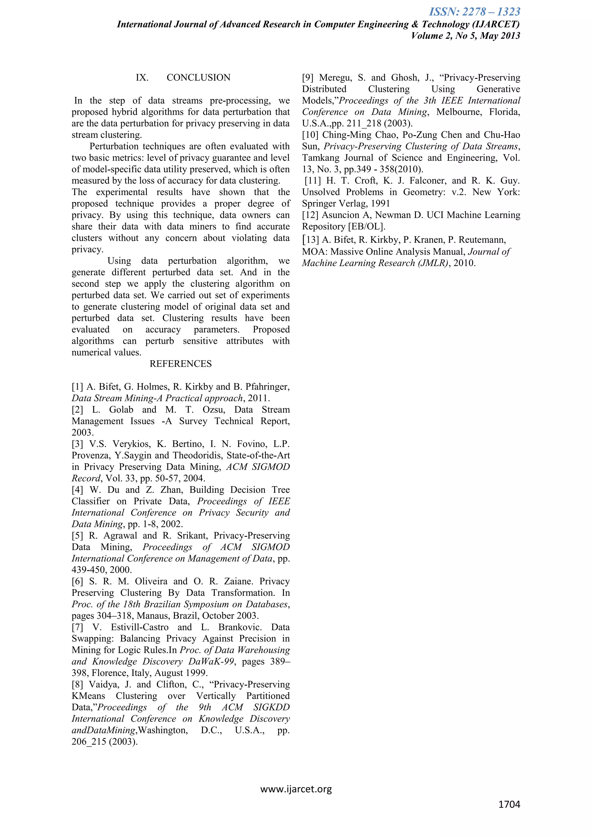 ISSN: 2278 – 1323
International Journal of Advanced Research in Computer Engineering & Technology (IJARCET)
Volume 2, No 5, May 2013
www.ijarcet.org
1704
IX. CONCLUSION
In the step of data streams pre-processing, we
proposed hybrid algorithms for data perturbation that
are the data perturbation for privacy preserving in data
stream clustering.
Perturbation techniques are often evaluated with
two basic metrics: level of privacy guarantee and level
of model-specific data utility preserved, which is often
measured by the loss of accuracy for data clustering.
The experimental results have shown that the
proposed technique provides a proper degree of
privacy. By using this technique, data owners can
share their data with data miners to find accurate
clusters without any concern about violating data
privacy.
Using data perturbation algorithm, we
generate different perturbed data set. And in the
second step we apply the clustering algorithm on
perturbed data set. We carried out set of experiments
to generate clustering model of original data set and
perturbed data set. Clustering results have been
evaluated on accuracy parameters. Proposed
algorithms can perturb sensitive attributes with
numerical values.
REFERENCES
[1] A. Bifet, G. Holmes, R. Kirkby and B. Pfahringer,
Data Stream Mining-A Practical approach, 2011.
[2] L. Golab and M. T. Ozsu, Data Stream
Management Issues -A Survey Technical Report,
2003.
[3] V.S. Verykios, K. Bertino, I. N. Fovino, L.P.
Provenza, Y.Saygin and Theodoridis, State-of-the-Art
in Privacy Preserving Data Mining, ACM SIGMOD
Record, Vol. 33, pp. 50-57, 2004.
[4] W. Du and Z. Zhan, Building Decision Tree
Classifier on Private Data, Proceedings of IEEE
International Conference on Privacy Security and
Data Mining, pp. 1-8, 2002.
[5] R. Agrawal and R. Srikant, Privacy-Preserving
Data Mining, Proceedings of ACM SIGMOD
International Conference on Management of Data, pp.
439-450, 2000.
[6] S. R. M. Oliveira and O. R. Zaiane. Privacy
Preserving Clustering By Data Transformation. In
Proc. of the 18th Brazilian Symposium on Databases,
pages 304–318, Manaus, Brazil, October 2003.
[7] V. Estivill-Castro and L. Brankovic. Data
Swapping: Balancing Privacy Against Precision in
Mining for Logic Rules.In Proc. of Data Warehousing
and Knowledge Discovery DaWaK-99, pages 389–
398, Florence, Italy, August 1999.
[8] Vaidya, J. and Clifton, C., “Privacy-Preserving
KMeans Clustering over Vertically Partitioned
Data,”Proceedings of the 9th ACM SIGKDD
International Conference on Knowledge Discovery
andDataMining,Washington, D.C., U.S.A., pp.
206_215 (2003).
[9] Meregu, S. and Ghosh, J., “Privacy-Preserving
Distributed Clustering Using Generative
Models,”Proceedings of the 3th IEEE International
Conference on Data Mining, Melbourne, Florida,
U.S.A.,pp. 211_218 (2003).
[10] Ching-Ming Chao, Po-Zung Chen and Chu-Hao
Sun, Privacy-Preserving Clustering of Data Streams,
Tamkang Journal of Science and Engineering, Vol.
13, No. 3, pp.349 - 358(2010).
[11] H. T. Croft, K. J. Falconer, and R. K. Guy.
Unsolved Problems in Geometry: v.2. New York:
Springer Verlag, 1991
[12] Asuncion A, Newman D. UCI Machine Learning
Repository [EB/OL].
[13] A. Bifet, R. Kirkby, P. Kranen, P. Reutemann,
MOA: Massive Online Analysis Manual, Journal of
Machine Learning Research (JMLR), 2010.
 