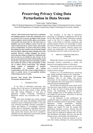 ISSN: 2278 – 1323
International Journal of Advanced Research in Computer Engineering & Technology (IJARCET)
Volume 2, No 5, May 2013
www.ijarcet.org
1699
Preserving Privacy Using Data
Perturbation in Data Stream
1
Neha Gupta, 2
IndrJeet Rajput
1
(PG-CE Student) Department of Computer Engineering, Gujarat Technological University, Gujarat,
2
(Asst.Prof) Department of Computer Engineering, Gujarat Technological University, Gujarat,
Abstract: - Data stream can be conceived as a continuous
and changing sequence of data that continuously arrive
at a system to store or process. Examples of data streams
include computer network traffic, phone conversations,
web searches and sensor data etc. The data owners or
publishers may not be willing to exactly reveal the true
values of their data due to various reasons, most notably
privacy considerations. To preserve data privacy during
data mining, the issue of privacy preserving data mining
has been widely studied and many techniques have been
proposed. However, existing techniques for privacy
preserving data mining is designed for traditional static
data sets and are not suitable for data streams. So the
privacy preservation issue of data streams mining is need
for the time. This paper focused on describing a method
that extends the process of data perturbation on data
sets to achieve privacy preservation. The technique
mainly exploits a combination of isometric
transformations i.e. translation and rotation
transformations used with a secure random function in
order to provide secrecy of user-specified attributes
without losing accuracy in results.
Keywords: Data Stream, Data Perturbation, Data
Perturbation, Random Function
I. INTRODUCTION
In the field of information processing, data
mining refers to the process of extracting the useful
knowledge from the large volume of data. Widely
used data mining techniques in such area of
application includes Clustering, Classification,
Regression analysis and Association rule / Pattern
mining.
The data stream paradigm has recently emerged
in response to the issues and challenges related with
continuous data [1]. Mining data streams is concerned
with extracting knowledge structures represented in
models and patterns in non-stopping, continuous
streams (flow) of information. Algorithms written for
data streams can naturally cope with data sizes many
times greater than memory, and can be extended to
challenge real-time applications not previously tackled
by machine learning or data mining.
But nowadays, in the field of information
processing, an emergence of applications that do not
fit this data model [2] Instead, information naturally
occurs in the form of a sequence (stream) of data
values. A data stream is a real-time, continuous, and
ordered sequence of items. It is not possible to control
the order in which items arrive, nor feasible to locally
store a stream in its entirety. Likewise, queries over
streams run continuously over a period of time and
incrementally return new results as new data arrive.
II. PRIVACY CONCERN FOR DATA
STREAM
Mining data streams is concerned with extracting
knowledge structures represented in models and
patterns in non-stopping streams of information.
Motivated by the privacy concerns on data mining
tools, a research area called privacy-preserving data
mining has been emerged.
Verykios et al. [3] classified privacy- preserving
data mining techniques based on five dimensions –
data distribution, data modification, data mining
algorithms, data or rule hiding, and privacy
preservation. In the dimension of data distribution,
some approaches have been proposed for centralized
data and some for distributed data.
Du and Zhan [4] utilized the secure union, secure
sum and secure scalar product to prevent the original
data of each site from revealing during the mining
process. The disadvantage is that the approach
requires multiple scans of the database and hence is
not suitable for data streams, which flows in fast and
requires immediate response.
In the dimension of data modification, the
confidential values of a database to be released to the
public are modified to preserve data privacy. Adopted
approaches include perturbation, blocking,
aggregation or merging, swapping, and sampling.
Agrawal and Srikant [5] used the random data
perturbation technique to protect customer data and
then constructed the decision tree. For data streams,
because data are produced at different time, not only
data distribution will change with time, but also the
mining accuracy will decrease with perturb data.
From the review of previous research, it can be
seen that existing techniques for privacy-preserving
 