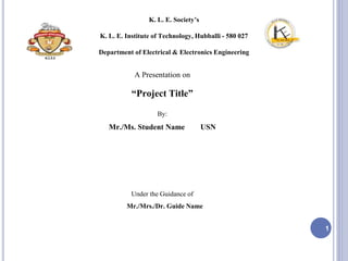 K. L. E. Society’s
K. L. E. Institute of Technology, Hubballi - 580 027
Department of Electrical & Electronics Engineering
A Presentation on
“Project Title”
By:
Mr./Ms. Student Name USN
Under the Guidance of
Mr./Mrs./Dr. Guide Name
1
K.L.E.S
 