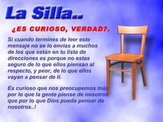 ¿ES CURIOSO, VERDAD?.
Si cuando termines de leer este
mensaje no se lo envías a muchos
de los que están en tu lista de
direcciones es porque no estas
seguro de lo que ellos piensan al
respecto, y peor, de lo que ellos
vayan a pensar de ti.

Es curioso que nos preocupemos más
por lo que la gente piense de nosotros
que por lo que Dios pueda pensar de
nosotros..!
 