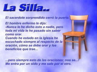 El sacerdote sorprendido cerró la puerta.
El hombre enfermo le dijo:
-Nunca le he dicho esto a nadie, pero
toda mi vida le he pasado sin saber
como orar.
Cuando he estado en la Iglesia he
escuchado siempre al respecto de la
oración, cómo se debe orar y los
beneficios que trae...


...pero siempre esto de las oraciones; noo se...!
Me entra por un oido y me sale por el otro.
 
