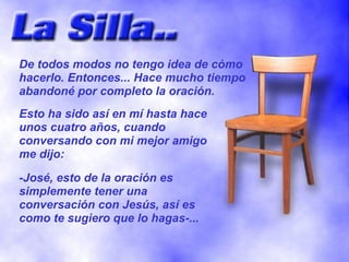 De todos modos no tengo idea de cómo
hacerlo. Entonces... Hace mucho tiempo
abandoné por completo la oración.
Esto ha sido así en mí hasta hace
unos cuatro años, cuando
conversando con mi mejor amigo
me dijo:

-José, esto de la oración es
simplemente tener una
conversación con Jesús, así es
como te sugiero que lo hagas-...
 