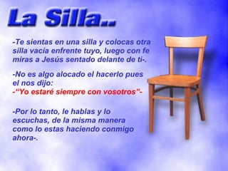 -Te sientas en una silla y colocas otra
silla vacía enfrente tuyo, luego con fe
miras a Jesús sentado delante de ti-.
-No es algo alocado el hacerlo pues
el nos dijo:
-“Yo estaré siempre con vosotros”-

-Por lo tanto, le hablas y lo
escuchas, de la misma manera
como lo estas haciendo conmigo
ahora-.
 