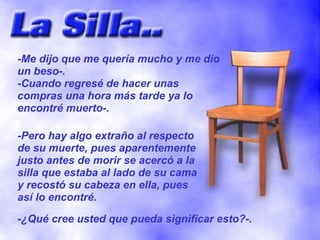 -Me dijo que me quería mucho y me dio
un beso-.
-Cuando regresé de hacer unas
compras una hora más tarde ya lo
encontré muerto-.

-Pero hay algo extraño al respecto
de su muerte, pues aparentemente
justo antes de morir se acercó a la
silla que estaba al lado de su cama
y recostó su cabeza en ella, pues
así lo encontré.

-¿Qué cree usted que pueda significar esto?-.
 