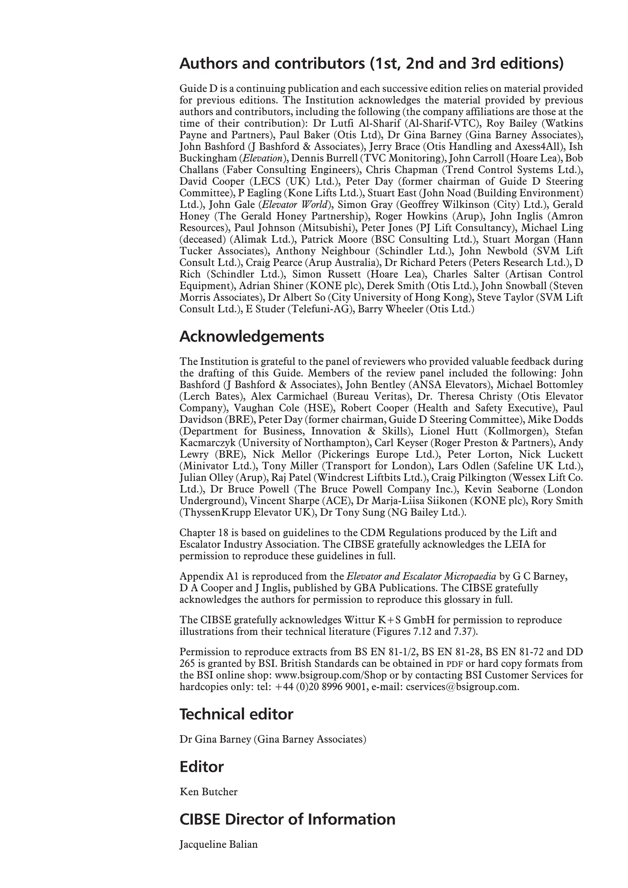 Authors and contributors (1st, 2nd and 3rd editions)
Guide D is a continuing publication and each successive edition relies on material provided
for previous editions. The Institution acknowledges the material provided by previous
authors and contributors, including the following (the company affiliations are those at the
time of their contribution): Dr Lutfi Al-Sharif (Al-Sharif-VTC), Roy Bailey (Watkins
Payne and Partners), Paul Baker (Otis Ltd), Dr Gina Barney (Gina Barney Associates),
John Bashford (J Bashford & Associates), Jerry Brace (Otis Handling and Axess4All), Ish
Buckingham (Elevation), Dennis Burrell (TVC Monitoring), John Carroll (Hoare Lea), Bob
Challans (Faber Consulting Engineers), Chris Chapman (Trend Control Systems Ltd.),
David Cooper (LECS (UK) Ltd.), Peter Day (former chairman of Guide D Steering
Committee), P Eagling (Kone Lifts Ltd.), Stuart East (John Noad (Building Environment)
Ltd.), John Gale (Elevator World), Simon Gray (Geoffrey Wilkinson (City) Ltd.), Gerald
Honey (The Gerald Honey Partnership), Roger Howkins (Arup), John Inglis (Amron
Resources), Paul Johnson (Mitsubishi), Peter Jones (PJ Lift Consultancy), Michael Ling
(deceased) (Alimak Ltd.), Patrick Moore (BSC Consulting Ltd.), Stuart Morgan (Hann
Tucker Associates), Anthony Neighbour (Schindler Ltd.), John Newbold (SVM Lift
Consult Ltd.), Craig Pearce (Arup Australia), Dr Richard Peters (Peters Research Ltd.), D
Rich (Schindler Ltd.), Simon Russett (Hoare Lea), Charles Salter (Artisan Control
Equipment), Adrian Shiner (KONE plc), Derek Smith (Otis Ltd.), John Snowball (Steven
Morris Associates), Dr Albert So (City University of Hong Kong), Steve Taylor (SVM Lift
Consult Ltd.), E Studer (Telefuni-AG), Barry Wheeler (Otis Ltd.)
Acknowledgements
The Institution is grateful to the panel of reviewers who provided valuable feedback during
the drafting of this Guide. Members of the review panel included the following: John
Bashford (J Bashford & Associates), John Bentley (ANSA Elevators), Michael Bottomley
(Lerch Bates), Alex Carmichael (Bureau Veritas), Dr. Theresa Christy (Otis Elevator
Company), Vaughan Cole (HSE), Robert Cooper (Health and Safety Executive), Paul
Davidson (BRE), Peter Day (former chairman, Guide D Steering Committee), Mike Dodds
(Department for Business, Innovation & Skills), Lionel Hutt (Kollmorgen), Stefan
Kacmarczyk (University of Northampton), Carl Keyser (Roger Preston & Partners), Andy
Lewry (BRE), Nick Mellor (Pickerings Europe Ltd.), Peter Lorton, Nick Luckett
(Minivator Ltd.), Tony Miller (Transport for London), Lars Odlen (Safeline UK Ltd.),
Julian Olley (Arup), Raj Patel (Windcrest Liftbits Ltd.), Craig Pilkington (Wessex Lift Co.
Ltd.), Dr Bruce Powell (The Bruce Powell Company Inc.), Kevin Seaborne (London
Underground), Vincent Sharpe (ACE), Dr Marja-Liisa Siikonen (KONE plc), Rory Smith
(ThyssenKrupp Elevator UK), Dr Tony Sung (NG Bailey Ltd.).
Chapter 18 is based on guidelines to the CDM Regulations produced by the Lift and
Escalator Industry Association. The CIBSE gratefully acknowledges the LEIA for
permission to reproduce these guidelines in full.
Appendix A1 is reproduced from the Elevator and Escalator Micropaedia by G C Barney,
D A Cooper and J Inglis, published by GBA Publications. The CIBSE gratefully
acknowledges the authors for permission to reproduce this glossary in full.
The CIBSE gratefully acknowledges Wittur K+S GmbH for permission to reproduce
illustrations from their technical literature (Figures 7.12 and 7.37).
Permission to reproduce extracts from BS EN 81-1/2, BS EN 81-28, BS EN 81-72 and DD
265 is granted by BSI. British Standards can be obtained in PDF or hard copy formats from
the BSI online shop: www.bsigroup.com/Shop or by contacting BSI Customer Services for
hardcopies only: tel: +44 (0)20 8996 9001, e-mail: cservices@bsigroup.com.
Technical editor
Dr Gina Barney (Gina Barney Associates)
Editor
Ken Butcher
CIBSE Director of Information
Jacqueline Balian
 