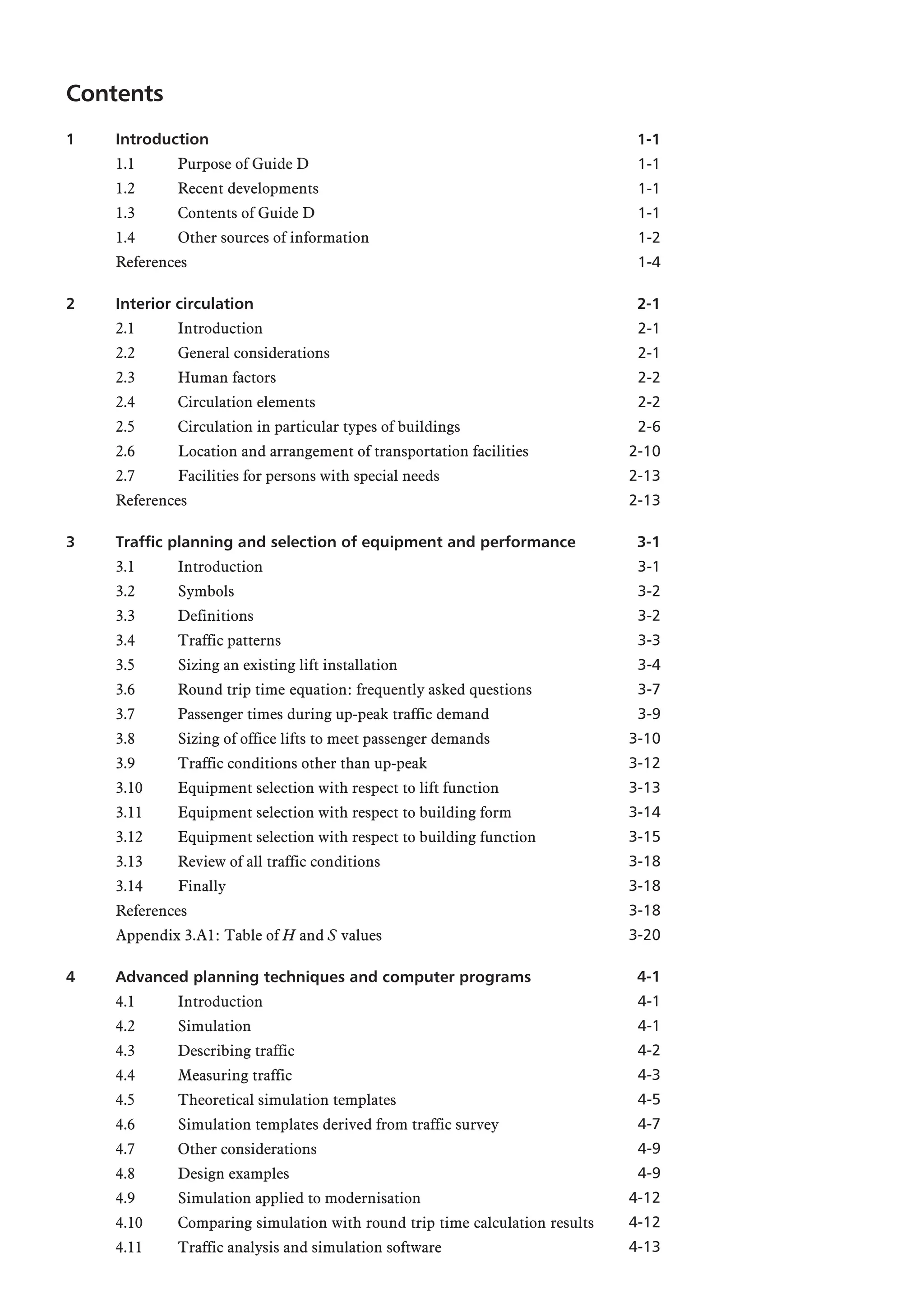 Contents
1 Introduction
1.1 Purpose of Guide D
1.2 Recent developments
1.3 Contents of Guide D
1.4 Other sources of information
References
2 Interior circulation
2.1 Introduction
2.2 General considerations
2.3 Human factors
2.4 Circulation elements
2.5 Circulation in particular types of buildings
2.6 Location and arrangement of transportation facilities
2.7 Facilities for persons with special needs
References
3 Traffic planning and selection of equipment and performance
3.1 Introduction
3.2 Symbols
3.3 Definitions
3.4 Traffic patterns
3.5 Sizing an existing lift installation
3.6 Round trip time equation: frequently asked questions
3.7 Passenger times during up-peak traffic demand
3.8 Sizing of office lifts to meet passenger demands
3.9 Traffic conditions other than up-peak
3.10 Equipment selection with respect to lift function
3.11 Equipment selection with respect to building form
3.12 Equipment selection with respect to building function
3.13 Review of all traffic conditions
3.14 Finally
References
Appendix 3.A1: Table of H and S values
4 Advanced planning techniques and computer programs
4.1 Introduction
4.2 Simulation
4.3 Describing traffic
4.4 Measuring traffic
4.5 Theoretical simulation templates
4.6 Simulation templates derived from traffic survey
4.7 Other considerations
4.8 Design examples
4.9 Simulation applied to modernisation
4.10 Comparing simulation with round trip time calculation results
4.11 Traffic analysis and simulation software
1-1
1-1
1-1
1-1
1-2
1-4
2-1
2-1
2-1
2-2
2-2
2-6
2-10
2-13
2-13
3-1
3-1
3-2
3-2
3-3
3-4
3-7
3-9
3-10
3-12
3-13
3-14
3-15
3-18
3-18
3-18
3-20
4-1
4-1
4-1
4-2
4-3
4-5
4-7
4-9
4-9
4-12
4-12
4-13
 