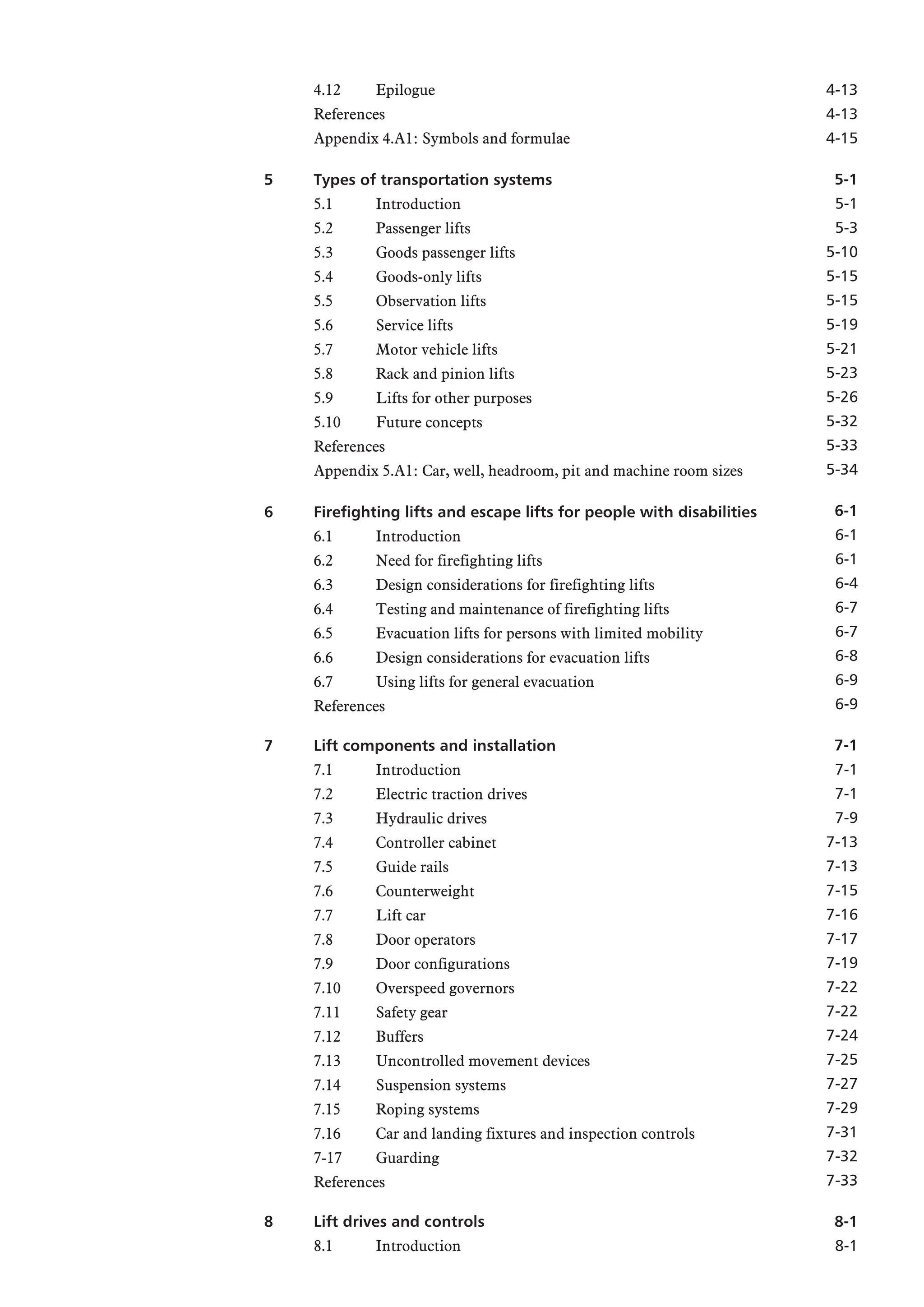 4.12 Epilogue
References
Appendix 4.A1: Symbols and formulae
5 Types of transportation systems
5.1 Introduction
5.2 Passenger lifts
5.3 Goods passenger lifts
5.4 Goods-only lifts
5.5 Observation lifts
5.6 Service lifts
5.7 Motor vehicle lifts
5.8 Rack and pinion lifts
5.9 Lifts for other purposes
5.10 Future concepts
References
Appendix 5.A1: Car, well, headroom, pit and machine room sizes
6 Firefighting lifts and escape lifts for people with disabilities
6.1 Introduction
6.2 Need for firefighting lifts
6.3 Design considerations for firefighting lifts
6.4 Testing and maintenance of firefighting lifts
6.5 Evacuation lifts for persons with limited mobility
6.6 Design considerations for evacuation lifts
6.7 Using lifts for general evacuation
References
7 Lift components and installation
7.1 Introduction
7.2 Electric traction drives
7.3 Hydraulic drives
7.4 Controller cabinet
7.5 Guide rails
7.6 Counterweight
7.7 Lift car
7.8 Door operators
7.9 Door configurations
7.10 Overspeed governors
7.11 Safety gear
7.12 Buffers
7.13 Uncontrolled movement devices
7.14 Suspension systems
7.15 Roping systems
7.16 Car and landing fixtures and inspection controls
7-17 Guarding
References
8 Lift drives and controls
8.1 Introduction
4-13
4-13
4-15
5-1
5-1
5-3
5-10
5-15
5-15
5-19
5-21
5-23
5-26
5-32
5-33
5-34
6-1
6-1
6-1
6-4
6-7
6-7
6-8
6-9
6-9
7-1
7-1
7-1
7-9
7-13
7-13
7-15
7-16
7-17
7-19
7-22
7-22
7-24
7-25
7-27
7-29
7-31
7-32
7-33
8-1
8-1
 