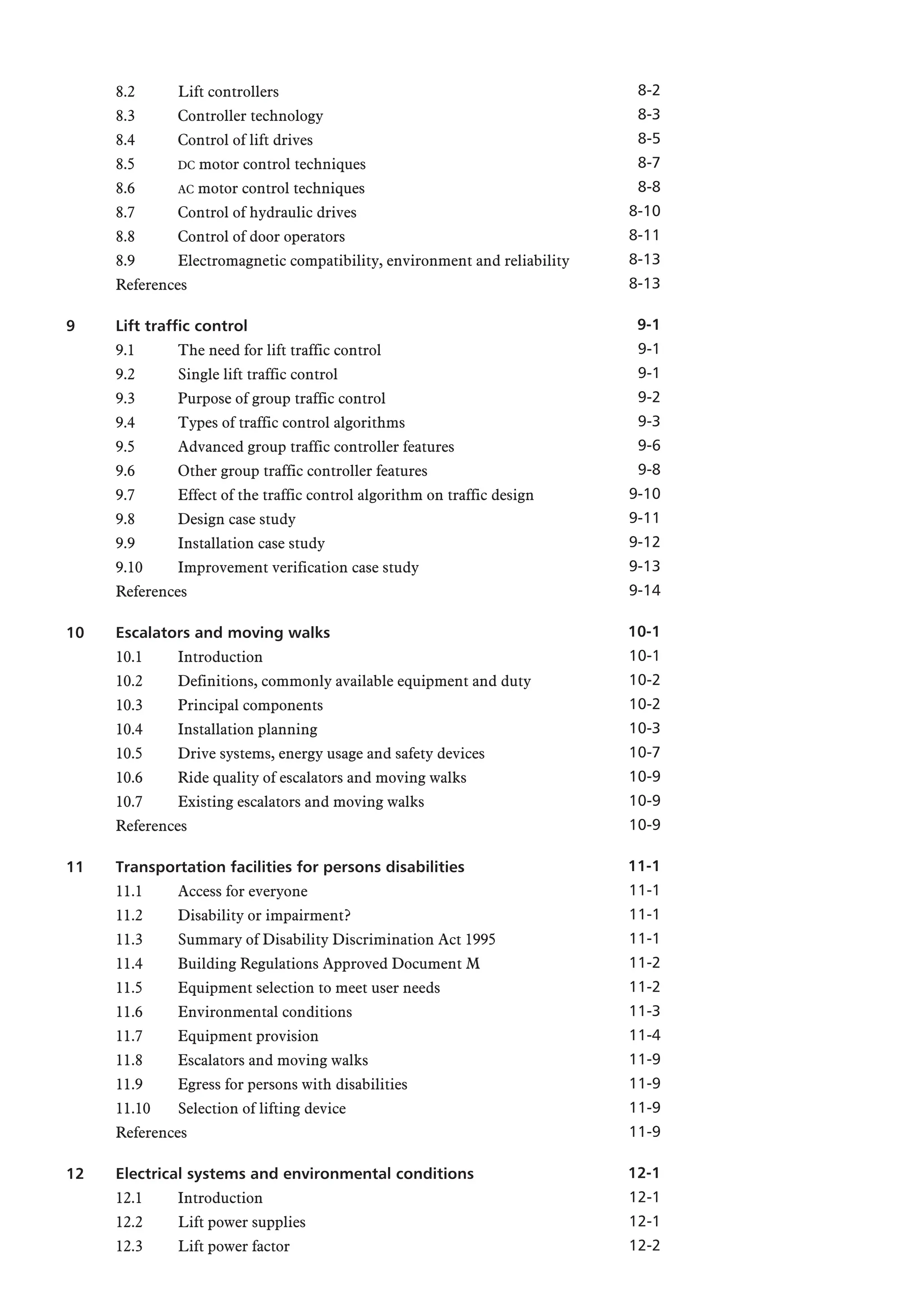 8.2 Lift controllers
8.3 Controller technology
8.4 Control of lift drives
8.5 DC motor control techniques
8.6 AC motor control techniques
8.7 Control of hydraulic drives
8.8 Control of door operators
8.9 Electromagnetic compatibility, environment and reliability
References
9 Lift traffic control
9.1 The need for lift traffic control
9.2 Single lift traffic control
9.3 Purpose of group traffic control
9.4 Types of traffic control algorithms
9.5 Advanced group traffic controller features
9.6 Other group traffic controller features
9.7 Effect of the traffic control algorithm on traffic design
9.8 Design case study
9.9 Installation case study
9.10 Improvement verification case study
References
10 Escalators and moving walks
10.1 Introduction
10.2 Definitions, commonly available equipment and duty
10.3 Principal components
10.4 Installation planning
10.5 Drive systems, energy usage and safety devices
10.6 Ride quality of escalators and moving walks
10.7 Existing escalators and moving walks
References
11 Transportation facilities for persons disabilities
11.1 Access for everyone
11.2 Disability or impairment?
11.3 Summary of Disability Discrimination Act 1995
11.4 Building Regulations Approved Document M
11.5 Equipment selection to meet user needs
11.6 Environmental conditions
11.7 Equipment provision
11.8 Escalators and moving walks
11.9 Egress for persons with disabilities
11.10 Selection of lifting device
References
12 Electrical systems and environmental conditions
12.1 Introduction
12.2 Lift power supplies
12.3 Lift power factor
8-2
8-3
8-5
8-7
8-8
8-10
8-11
8-13
8-13
9-1
9-1
9-1
9-2
9-3
9-6
9-8
9-10
9-11
9-12
9-13
9-14
10-1
10-1
10-2
10-2
10-3
10-7
10-9
10-9
10-9
11-1
11-1
11-1
11-1
11-2
11-2
11-3
11-4
11-9
11-9
11-9
11-9
12-1
12-1
12-1
12-2
 