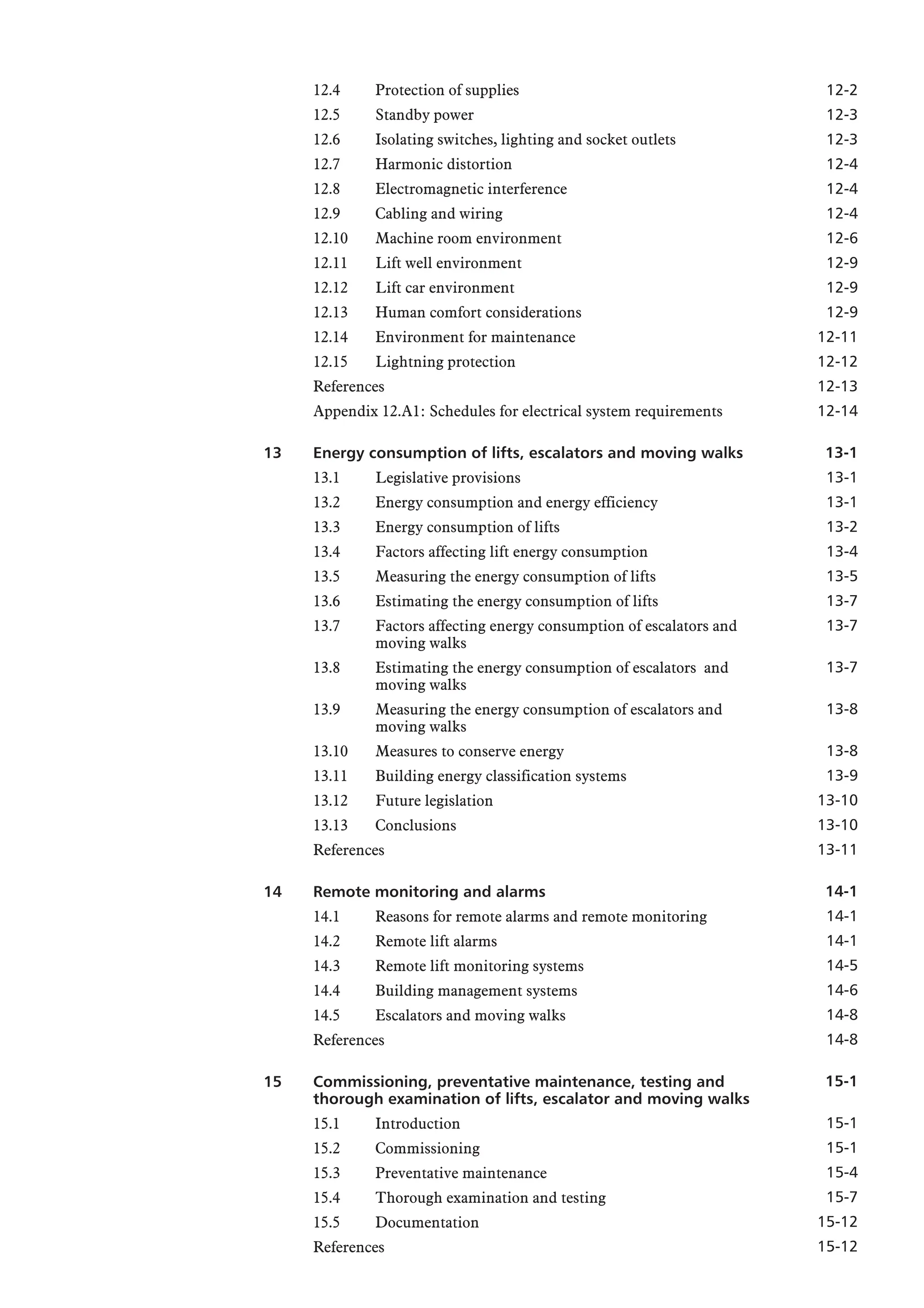 12.4 Protection of supplies
12.5 Standby power
12.6 Isolating switches, lighting and socket outlets
12.7 Harmonic distortion
12.8 Electromagnetic interference
12.9 Cabling and wiring
12.10 Machine room environment
12.11 Lift well environment
12.12 Lift car environment
12.13 Human comfort considerations
12.14 Environment for maintenance
12.15 Lightning protection
References
Appendix 12.A1: Schedules for electrical system requirements
13 Energy consumption of lifts, escalators and moving walks
13.1 Legislative provisions
13.2 Energy consumption and energy efficiency
13.3 Energy consumption of lifts
13.4 Factors affecting lift energy consumption
13.5 Measuring the energy consumption of lifts
13.6 Estimating the energy consumption of lifts
13.7 Factors affecting energy consumption of escalators and
moving walks
13.8 Estimating the energy consumption of escalators and
moving walks
13.9 Measuring the energy consumption of escalators and
moving walks
13.10 Measures to conserve energy
13.11 Building energy classification systems
13.12 Future legislation
13.13 Conclusions
References
14 Remote monitoring and alarms
14.1 Reasons for remote alarms and remote monitoring
14.2 Remote lift alarms
14.3 Remote lift monitoring systems
14.4 Building management systems
14.5 Escalators and moving walks
References
15 Commissioning, preventative maintenance, testing and
thorough examination of lifts, escalator and moving walks
15.1 Introduction
15.2 Commissioning
15.3 Preventative maintenance
15.4 Thorough examination and testing
15.5 Documentation
References
12-2
12-3
12-3
12-4
12-4
12-4
12-6
12-9
12-9
12-9
12-11
12-12
12-13
12-14
13-1
13-1
13-1
13-2
13-4
13-5
13-7
13-7
13-7
13-8
13-8
13-9
13-10
13-10
13-11
14-1
14-1
14-1
14-5
14-6
14-8
14-8
15-1
15-1
15-1
15-4
15-7
15-12
15-12
 