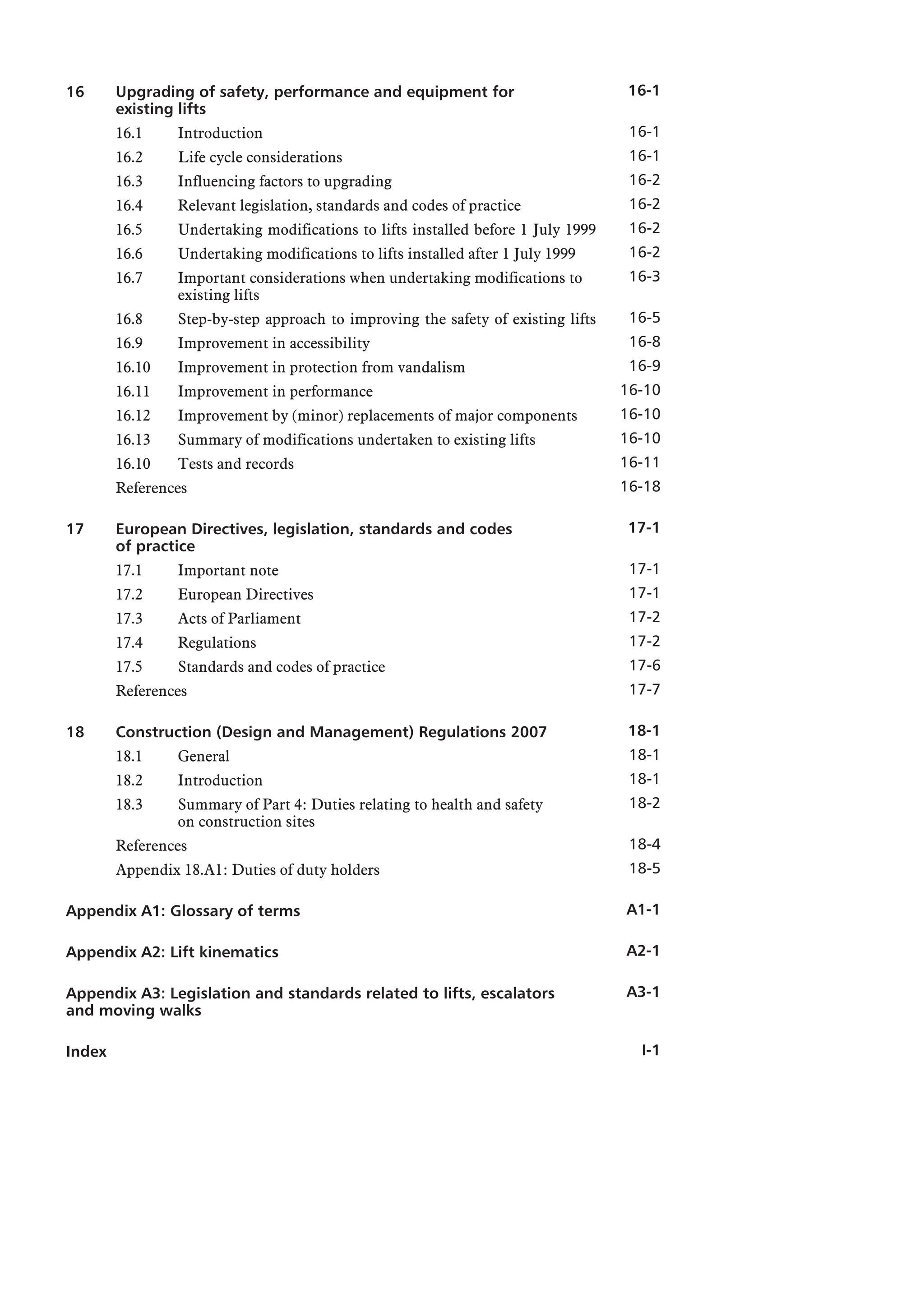 16 Upgrading of safety, performance and equipment for
existing lifts
16.1 Introduction
16.2 Life cycle considerations
16.3 Influencing factors to upgrading
16.4 Relevant legislation, standards and codes of practice
16.5 Undertaking modifications to lifts installed before 1 July 1999
16.6 Undertaking modifications to lifts installed after 1 July 1999
16.7 Important considerations when undertaking modifications to
existing lifts
16.8 Step-by-step approach to improving the safety of existing lifts
16.9 Improvement in accessibility
16.10 Improvement in protection from vandalism
16.11 Improvement in performance
16.12 Improvement by (minor) replacements of major components
16.13 Summary of modifications undertaken to existing lifts
16.10 Tests and records
References
17 European Directives, legislation, standards and codes
of practice
17.1 Important note
17.2 European Directives
17.3 Acts of Parliament
17.4 Regulations
17.5 Standards and codes of practice
References
18 Construction (Design and Management) Regulations 2007
18.1 General
18.2 Introduction
18.3 Summary of Part 4: Duties relating to health and safety
on construction sites
References
Appendix 18.A1: Duties of duty holders
Appendix A1: Glossary of terms
Appendix A2: Lift kinematics
Appendix A3: Legislation and standards related to lifts, escalators
and moving walks
Index
16-1
16-1
16-1
16-2
16-2
16-2
16-2
16-3
16-5
16-8
16-9
16-10
16-10
16-10
16-11
16-18
17-1
17-1
17-1
17-2
17-2
17-6
17-7
18-1
18-1
18-1
18-2
18-4
18-5
A1-1
A2-1
A3-1
I-1
 