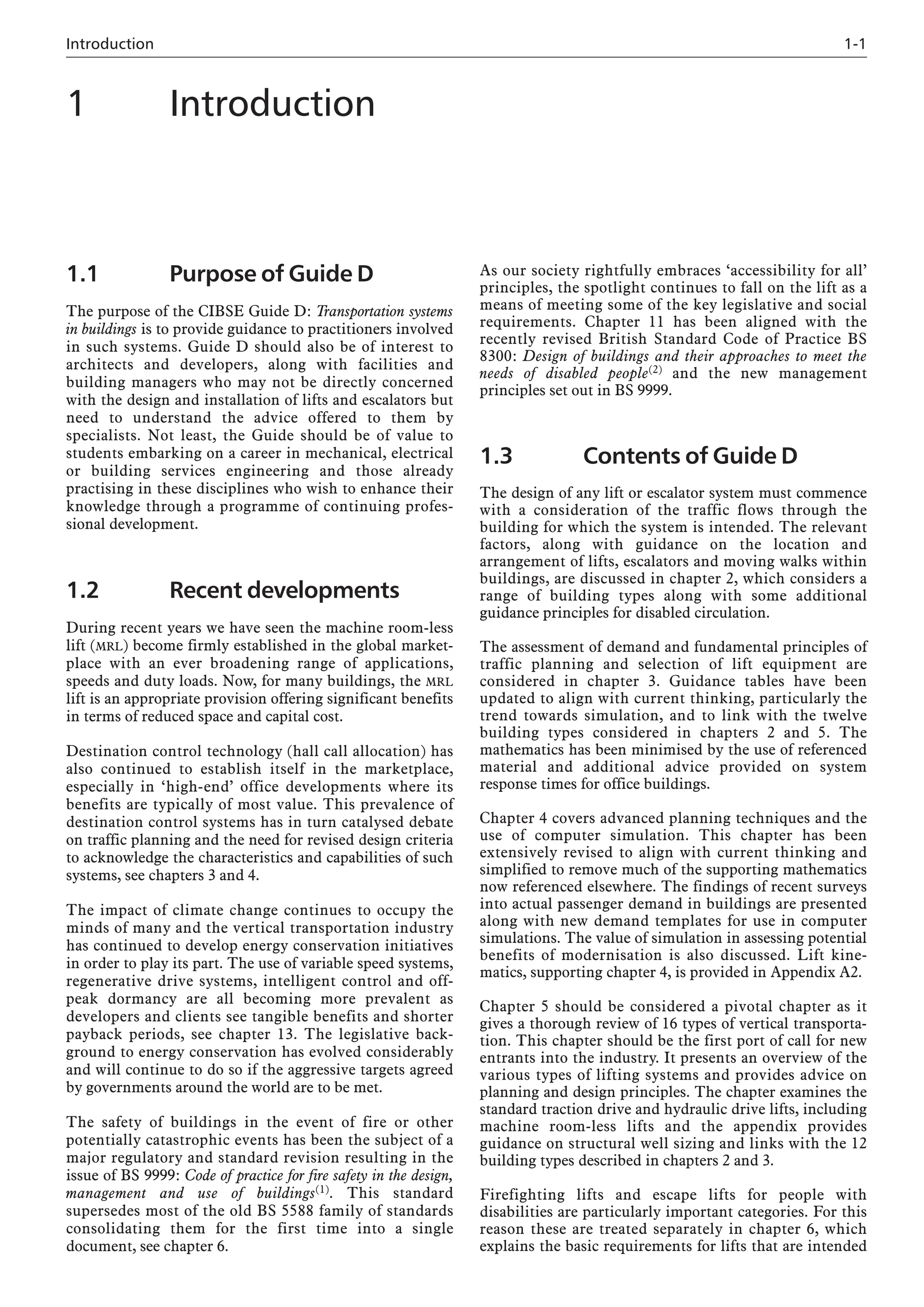 Introduction 1-1
1.1 Purpose of Guide D
The purpose of the CIBSE Guide D: Transportation systems
in buildings is to provide guidance to practitioners involved
in such systems. Guide D should also be of interest to
architects and developers, along with facilities and
building managers who may not be directly concerned
with the design and installation of lifts and escalators but
need to understand the advice offered to them by
specialists. Not least, the Guide should be of value to
students embarking on a career in mechanical, electrical
or building services engineering and those already
practising in these disciplines who wish to enhance their
knowledge through a programme of continuing profes-
sional development.
1.2 Recent developments
During recent years we have seen the machine room-less
lift (MRL) become firmly established in the global market-
place with an ever broadening range of applications,
speeds and duty loads. Now, for many buildings, the MRL
lift is an appropriate provision offering significant benefits
in terms of reduced space and capital cost.
Destination control technology (hall call allocation) has
also continued to establish itself in the marketplace,
especially in ‘high-end’ office developments where its
benefits are typically of most value. This prevalence of
destination control systems has in turn catalysed debate
on traffic planning and the need for revised design criteria
to acknowledge the characteristics and capabilities of such
systems, see chapters 3 and 4.
The impact of climate change continues to occupy the
minds of many and the vertical transportation industry
has continued to develop energy conservation initiatives
in order to play its part. The use of variable speed systems,
regenerative drive systems, intelligent control and off-
peak dormancy are all becoming more prevalent as
developers and clients see tangible benefits and shorter
payback periods, see chapter 13. The legislative back-
ground to energy conservation has evolved considerably
and will continue to do so if the aggressive targets agreed
by governments around the world are to be met.
The safety of buildings in the event of fire or other
potentially catastrophic events has been the subject of a
major regulatory and standard revision resulting in the
issue of BS 9999: Code of practice for fire safety in the design,
management and use of buildings(1). This standard
supersedes most of the old BS 5588 family of standards
consolidating them for the first time into a single
document, see chapter 6.
As our society rightfully embraces ‘accessibility for all’
principles, the spotlight continues to fall on the lift as a
means of meeting some of the key legislative and social
requirements. Chapter 11 has been aligned with the
recently revised British Standard Code of Practice BS
8300: Design of buildings and their approaches to meet the
needs of disabled people(2) and the new management
principles set out in BS 9999.
1.3 Contents of Guide D
The design of any lift or escalator system must commence
with a consideration of the traffic flows through the
building for which the system is intended. The relevant
factors, along with guidance on the location and
arrangement of lifts, escalators and moving walks within
buildings, are discussed in chapter 2, which considers a
range of building types along with some additional
guidance principles for disabled circulation.
The assessment of demand and fundamental principles of
traffic planning and selection of lift equipment are
considered in chapter 3. Guidance tables have been
updated to align with current thinking, particularly the
trend towards simulation, and to link with the twelve
building types considered in chapters 2 and 5. The
mathematics has been minimised by the use of referenced
material and additional advice provided on system
response times for office buildings.
Chapter 4 covers advanced planning techniques and the
use of computer simulation. This chapter has been
extensively revised to align with current thinking and
simplified to remove much of the supporting mathematics
now referenced elsewhere. The findings of recent surveys
into actual passenger demand in buildings are presented
along with new demand templates for use in computer
simulations. The value of simulation in assessing potential
benefits of modernisation is also discussed. Lift kine-
matics, supporting chapter 4, is provided in Appendix A2.
Chapter 5 should be considered a pivotal chapter as it
gives a thorough review of 16 types of vertical transporta-
tion. This chapter should be the first port of call for new
entrants into the industry. It presents an overview of the
various types of lifting systems and provides advice on
planning and design principles. The chapter examines the
standard traction drive and hydraulic drive lifts, including
machine room-less lifts and the appendix provides
guidance on structural well sizing and links with the 12
building types described in chapters 2 and 3.
Firefighting lifts and escape lifts for people with
disabilities are particularly important categories. For this
reason these are treated separately in chapter 6, which
explains the basic requirements for lifts that are intended
1 Introduction
 