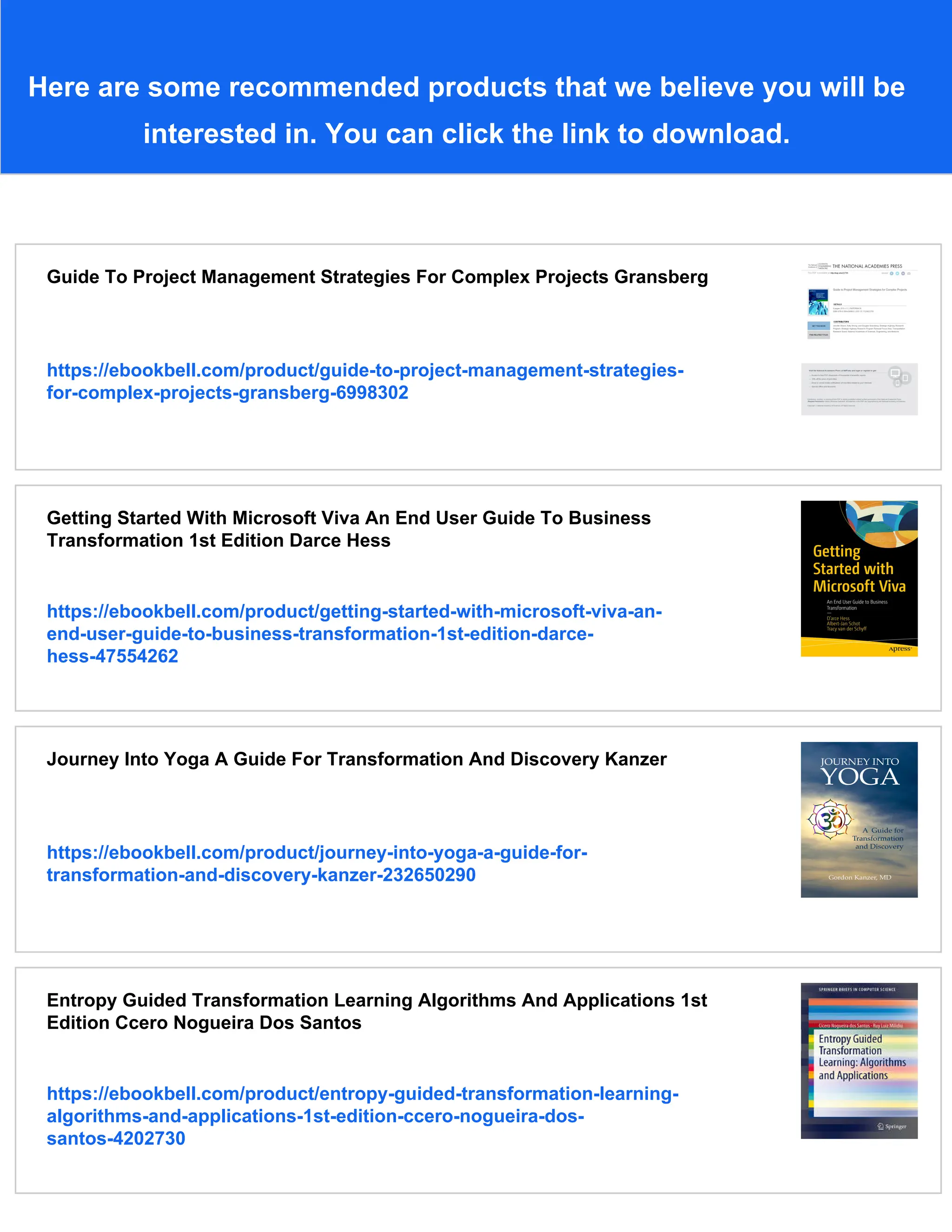 Here are some recommended products that we believe you will be
interested in. You can click the link to download.
Guide To Project Management Strategies For Complex Projects Gransberg
https://ebookbell.com/product/guide-to-project-management-strategies-
for-complex-projects-gransberg-6998302
Getting Started With Microsoft Viva An End User Guide To Business
Transformation 1st Edition Darce Hess
https://ebookbell.com/product/getting-started-with-microsoft-viva-an-
end-user-guide-to-business-transformation-1st-edition-darce-
hess-47554262
Journey Into Yoga A Guide For Transformation And Discovery Kanzer
https://ebookbell.com/product/journey-into-yoga-a-guide-for-
transformation-and-discovery-kanzer-232650290
Entropy Guided Transformation Learning Algorithms And Applications 1st
Edition Ccero Nogueira Dos Santos
https://ebookbell.com/product/entropy-guided-transformation-learning-
algorithms-and-applications-1st-edition-ccero-nogueira-dos-
santos-4202730
 