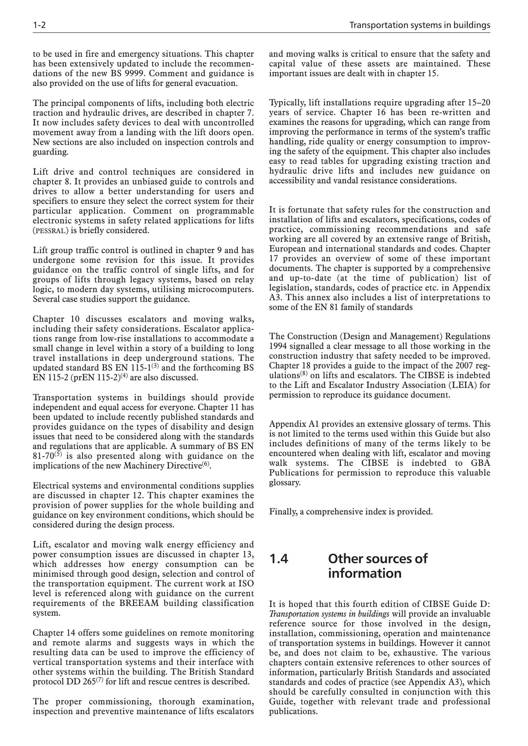 1-2 Transportation systems in buildings
to be used in fire and emergency situations. This chapter
has been extensively updated to include the recommen-
dations of the new BS 9999. Comment and guidance is
also provided on the use of lifts for general evacuation.
The principal components of lifts, including both electric
traction and hydraulic drives, are described in chapter 7.
It now includes safety devices to deal with uncontrolled
movement away from a landing with the lift doors open.
New sections are also included on inspection controls and
guarding.
Lift drive and control techniques are considered in
chapter 8. It provides an unbiased guide to controls and
drives to allow a better understanding for users and
specifiers to ensure they select the correct system for their
particular application. Comment on programmable
electronic systems in safety related applications for lifts
(PESSRAL) is briefly considered.
Lift group traffic control is outlined in chapter 9 and has
undergone some revision for this issue. It provides
guidance on the traffic control of single lifts, and for
groups of lifts through legacy systems, based on relay
logic, to modern day systems, utilising microcomputers.
Several case studies support the guidance.
Chapter 10 discusses escalators and moving walks,
including their safety considerations. Escalator applica-
tions range from low-rise installations to accommodate a
small change in level within a story of a building to long
travel installations in deep underground stations. The
updated standard BS EN 115-1(3) and the forthcoming BS
EN 115-2 (prEN 115-2)(4) are also discussed.
Transportation systems in buildings should provide
independent and equal access for everyone. Chapter 11 has
been updated to include recently published standards and
provides guidance on the types of disability and design
issues that need to be considered along with the standards
and regulations that are applicable. A summary of BS EN
81-70(5) is also presented along with guidance on the
implications of the new Machinery Directive(6).
Electrical systems and environmental conditions supplies
are discussed in chapter 12. This chapter examines the
provision of power supplies for the whole building and
guidance on key environment conditions, which should be
considered during the design process.
Lift, escalator and moving walk energy efficiency and
power consumption issues are discussed in chapter 13,
which addresses how energy consumption can be
minimised through good design, selection and control of
the transportation equipment. The current work at ISO
level is referenced along with guidance on the current
requirements of the BREEAM building classification
system.
Chapter 14 offers some guidelines on remote monitoring
and remote alarms and suggests ways in which the
resulting data can be used to improve the efficiency of
vertical transportation systems and their interface with
other systems within the building. The British Standard
protocol DD 265(7) for lift and rescue centres is described.
The proper commissioning, thorough examination,
inspection and preventive maintenance of lifts escalators
and moving walks is critical to ensure that the safety and
capital value of these assets are maintained. These
important issues are dealt with in chapter 15.
Typically, lift installations require upgrading after 15–20
years of service. Chapter 16 has been re-written and
examines the reasons for upgrading, which can range from
improving the performance in terms of the system’s traffic
handling, ride quality or energy consumption to improv-
ing the safety of the equipment. This chapter also includes
easy to read tables for upgrading existing traction and
hydraulic drive lifts and includes new guidance on
accessibility and vandal resistance considerations.
It is fortunate that safety rules for the construction and
installation of lifts and escalators, specifications, codes of
practice, commissioning recommendations and safe
working are all covered by an extensive range of British,
European and international standards and codes. Chapter
17 provides an overview of some of these important
documents. The chapter is supported by a comprehensive
and up-to-date (at the time of publication) list of
legislation, standards, codes of practice etc. in Appendix
A3. This annex also includes a list of interpretations to
some of the EN 81 family of standards
The Construction (Design and Management) Regulations
1994 signalled a clear message to all those working in the
construction industry that safety needed to be improved.
Chapter 18 provides a guide to the impact of the 2007 reg-
ulations(8) on lifts and escalators. The CIBSE is indebted
to the Lift and Escalator Industry Association (LEIA) for
permission to reproduce its guidance document.
Appendix A1 provides an extensive glossary of terms. This
is not limited to the terms used within this Guide but also
includes definitions of many of the terms likely to be
encountered when dealing with lift, escalator and moving
walk systems. The CIBSE is indebted to GBA
Publications for permission to reproduce this valuable
glossary.
Finally, a comprehensive index is provided.
1.4 Other sources of
information
It is hoped that this fourth edition of CIBSE Guide D:
Transportation systems in buildings will provide an invaluable
reference source for those involved in the design,
installation, commissioning, operation and maintenance
of transportation systems in buildings. However it cannot
be, and does not claim to be, exhaustive. The various
chapters contain extensive references to other sources of
information, particularly British Standards and associated
standards and codes of practice (see Appendix A3), which
should be carefully consulted in conjunction with this
Guide, together with relevant trade and professional
publications.
 