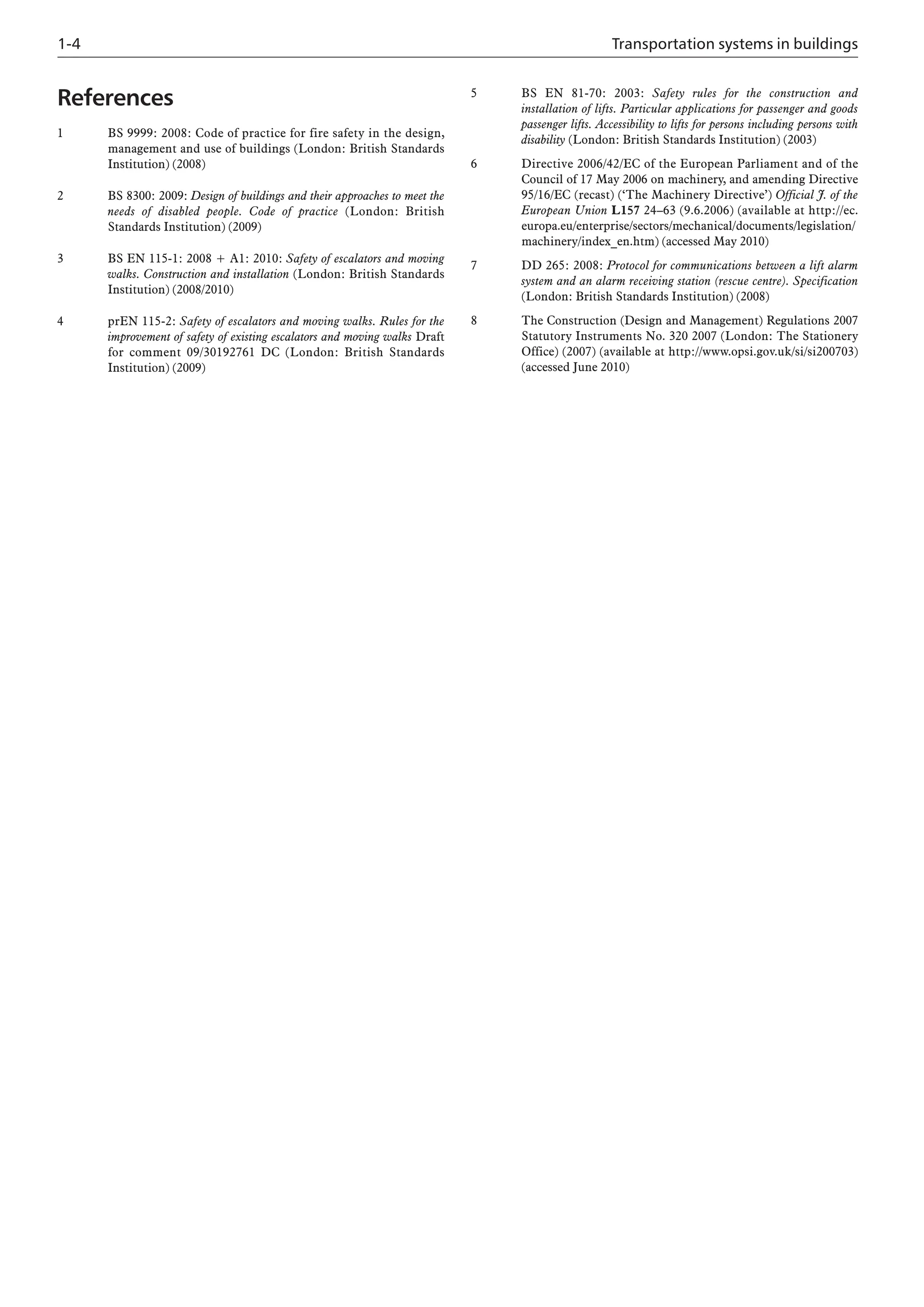 References
1 BS 9999: 2008: Code of practice for fire safety in the design,
management and use of buildings (London: British Standards
Institution) (2008)
2 BS 8300: 2009: Design of buildings and their approaches to meet the
needs of disabled people. Code of practice (London: British
Standards Institution) (2009)
3 BS EN 115-1: 2008 + A1: 2010: Safety of escalators and moving
walks. Construction and installation (London: British Standards
Institution) (2008/2010)
4 prEN 115-2: Safety of escalators and moving walks. Rules for the
improvement of safety of existing escalators and moving walks Draft
for comment 09/30192761 DC (London: British Standards
Institution) (2009)
5 BS EN 81-70: 2003: Safety rules for the construction and
installation of lifts. Particular applications for passenger and goods
passenger lifts. Accessibility to lifts for persons including persons with
disability (London: British Standards Institution) (2003)
6 Directive 2006/42/EC of the European Parliament and of the
Council of 17 May 2006 on machinery, and amending Directive
95/16/EC (recast) (‘The Machinery Directive’) Official J. of the
European Union L157 24–63 (9.6.2006) (available at http://ec.
europa.eu/enterprise/sectors/mechanical/documents/legislation/
machinery/index_en.htm) (accessed May 2010)
7 DD 265: 2008: Protocol for communications between a lift alarm
system and an alarm receiving station (rescue centre). Specification
(London: British Standards Institution) (2008)
8 The Construction (Design and Management) Regulations 2007
Statutory Instruments No. 320 2007 (London: The Stationery
Office) (2007) (available at http://www.opsi.gov.uk/si/si200703)
(accessed June 2010)
1-4 Transportation systems in buildings
 