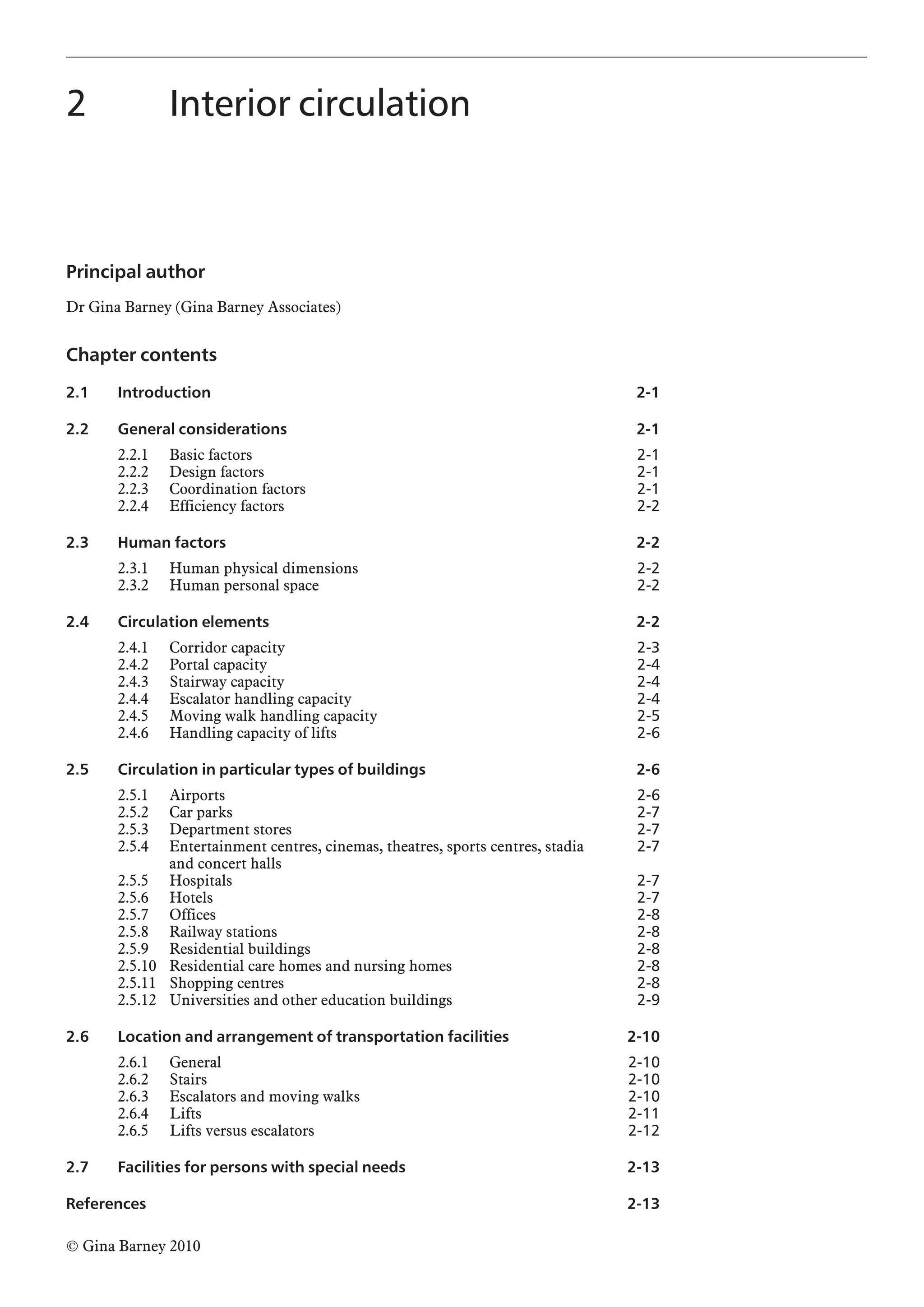 Principal author
Dr Gina Barney (Gina Barney Associates)
Chapter contents
2.1 Introduction
2.2 General considerations
2.2.1 Basic factors
2.2.2 Design factors
2.2.3 Coordination factors
2.2.4 Efficiency factors
2.3 Human factors
2.3.1 Human physical dimensions
2.3.2 Human personal space
2.4 Circulation elements
2.4.1 Corridor capacity
2.4.2 Portal capacity
2.4.3 Stairway capacity
2.4.4 Escalator handling capacity
2.4.5 Moving walk handling capacity
2.4.6 Handling capacity of lifts
2.5 Circulation in particular types of buildings
2.5.1 Airports
2.5.2 Car parks
2.5.3 Department stores
2.5.4 Entertainment centres, cinemas, theatres, sports centres, stadia
and concert halls
2.5.5 Hospitals
2.5.6 Hotels
2.5.7 Offices
2.5.8 Railway stations
2.5.9 Residential buildings
2.5.10 Residential care homes and nursing homes
2.5.11 Shopping centres
2.5.12 Universities and other education buildings
2.6 Location and arrangement of transportation facilities
2.6.1 General
2.6.2 Stairs
2.6.3 Escalators and moving walks
2.6.4 Lifts
2.6.5 Lifts versus escalators
2.7 Facilities for persons with special needs
References
2 Interior circulation
© Gina Barney 2010
2-1
2-1
2-1
2-1
2-1
2-2
2-2
2-2
2-2
2-2
2-3
2-4
2-4
2-4
2-5
2-6
2-6
2-6
2-7
2-7
2-7
2-7
2-7
2-8
2-8
2-8
2-8
2-8
2-9
2-10
2-10
2-10
2-10
2-11
2-12
2-13
2-13
 