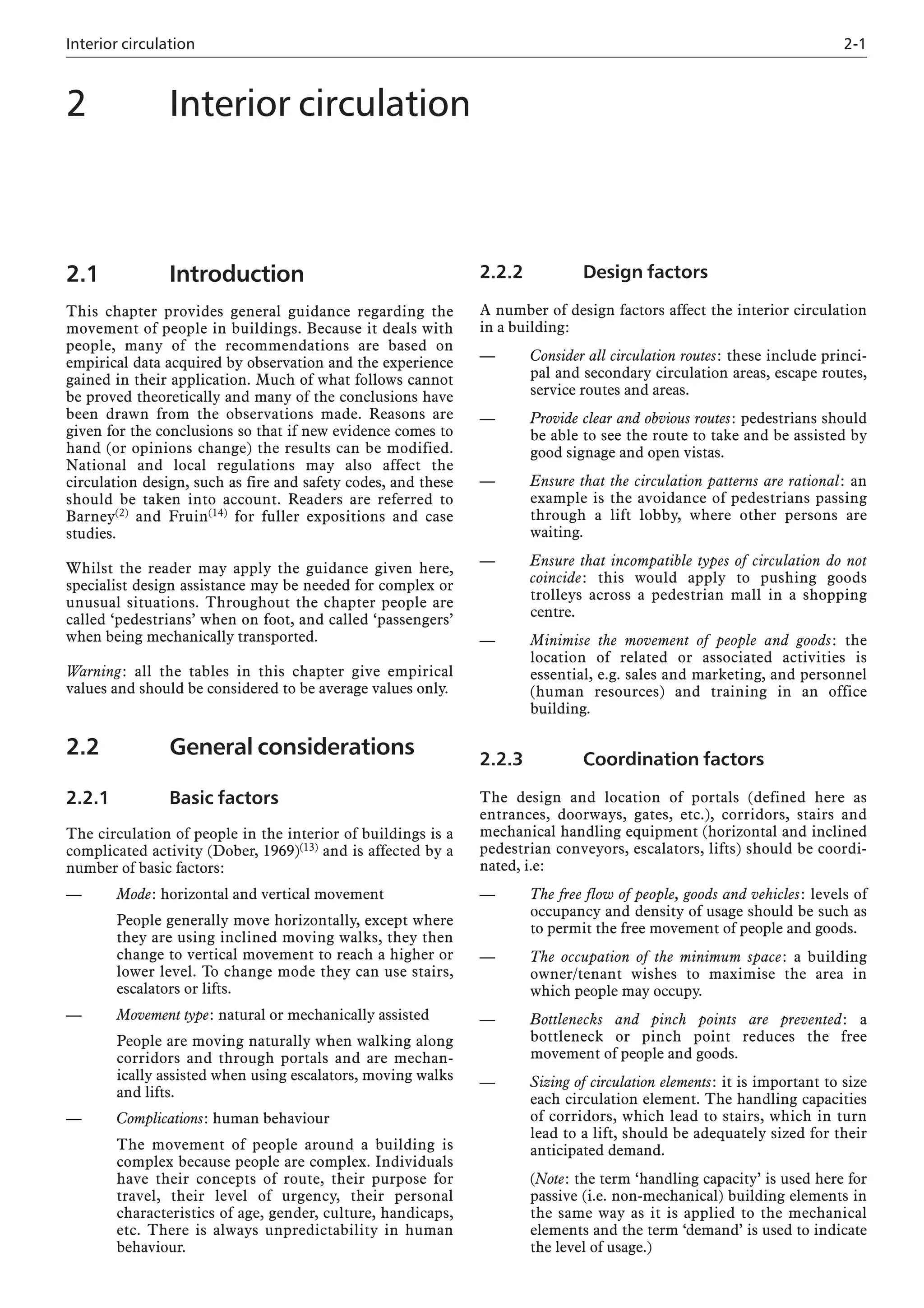 Interior circulation 2-1
2.1 Introduction
This chapter provides general guidance regarding the
movement of people in buildings. Because it deals with
people, many of the recommendations are based on
empirical data acquired by observation and the experience
gained in their application. Much of what follows cannot
be proved theoretically and many of the conclusions have
been drawn from the observations made. Reasons are
given for the conclusions so that if new evidence comes to
hand (or opinions change) the results can be modified.
National and local regulations may also affect the
circulation design, such as fire and safety codes, and these
should be taken into account. Readers are referred to
Barney(2) and Fruin(14) for fuller expositions and case
studies.
Whilst the reader may apply the guidance given here,
specialist design assistance may be needed for complex or
unusual situations. Throughout the chapter people are
called ‘pedestrians’ when on foot, and called ‘passengers’
when being mechanically transported.
Warning: all the tables in this chapter give empirical
values and should be considered to be average values only.
2.2 General considerations
2.2.1 Basic factors
The circulation of people in the interior of buildings is a
complicated activity (Dober, 1969)(13) and is affected by a
number of basic factors:
— Mode: horizontal and vertical movement
People generally move horizontally, except where
they are using inclined moving walks, they then
change to vertical movement to reach a higher or
lower level. To change mode they can use stairs,
escalators or lifts.
— Movement type: natural or mechanically assisted
People are moving naturally when walking along
corridors and through portals and are mechan-
ically assisted when using escalators, moving walks
and lifts.
— Complications: human behaviour
The movement of people around a building is
complex because people are complex. Individuals
have their concepts of route, their purpose for
travel, their level of urgency, their personal
characteristics of age, gender, culture, handicaps,
etc. There is always unpredictability in human
behaviour.
2.2.2 Design factors
A number of design factors affect the interior circulation
in a building:
— Consider all circulation routes: these include princi-
pal and secondary circulation areas, escape routes,
service routes and areas.
— Provide clear and obvious routes: pedestrians should
be able to see the route to take and be assisted by
good signage and open vistas.
— Ensure that the circulation patterns are rational: an
example is the avoidance of pedestrians passing
through a lift lobby, where other persons are
waiting.
— Ensure that incompatible types of circulation do not
coincide: this would apply to pushing goods
trolleys across a pedestrian mall in a shopping
centre.
— Minimise the movement of people and goods: the
location of related or associated activities is
essential, e.g. sales and marketing, and personnel
(human resources) and training in an office
building.
2.2.3 Coordination factors
The design and location of portals (defined here as
entrances, doorways, gates, etc.), corridors, stairs and
mechanical handling equipment (horizontal and inclined
pedestrian conveyors, escalators, lifts) should be coordi-
nated, i.e:
— The free flow of people, goods and vehicles: levels of
occupancy and density of usage should be such as
to permit the free movement of people and goods.
— The occupation of the minimum space: a building
owner/tenant wishes to maximise the area in
which people may occupy.
— Bottlenecks and pinch points are prevented: a
bottleneck or pinch point reduces the free
movement of people and goods.
— Sizing of circulation elements: it is important to size
each circulation element. The handling capacities
of corridors, which lead to stairs, which in turn
lead to a lift, should be adequately sized for their
anticipated demand.
(Note: the term ‘handling capacity’ is used here for
passive (i.e. non-mechanical) building elements in
the same way as it is applied to the mechanical
elements and the term ‘demand’ is used to indicate
the level of usage.)
2 Interior circulation
 