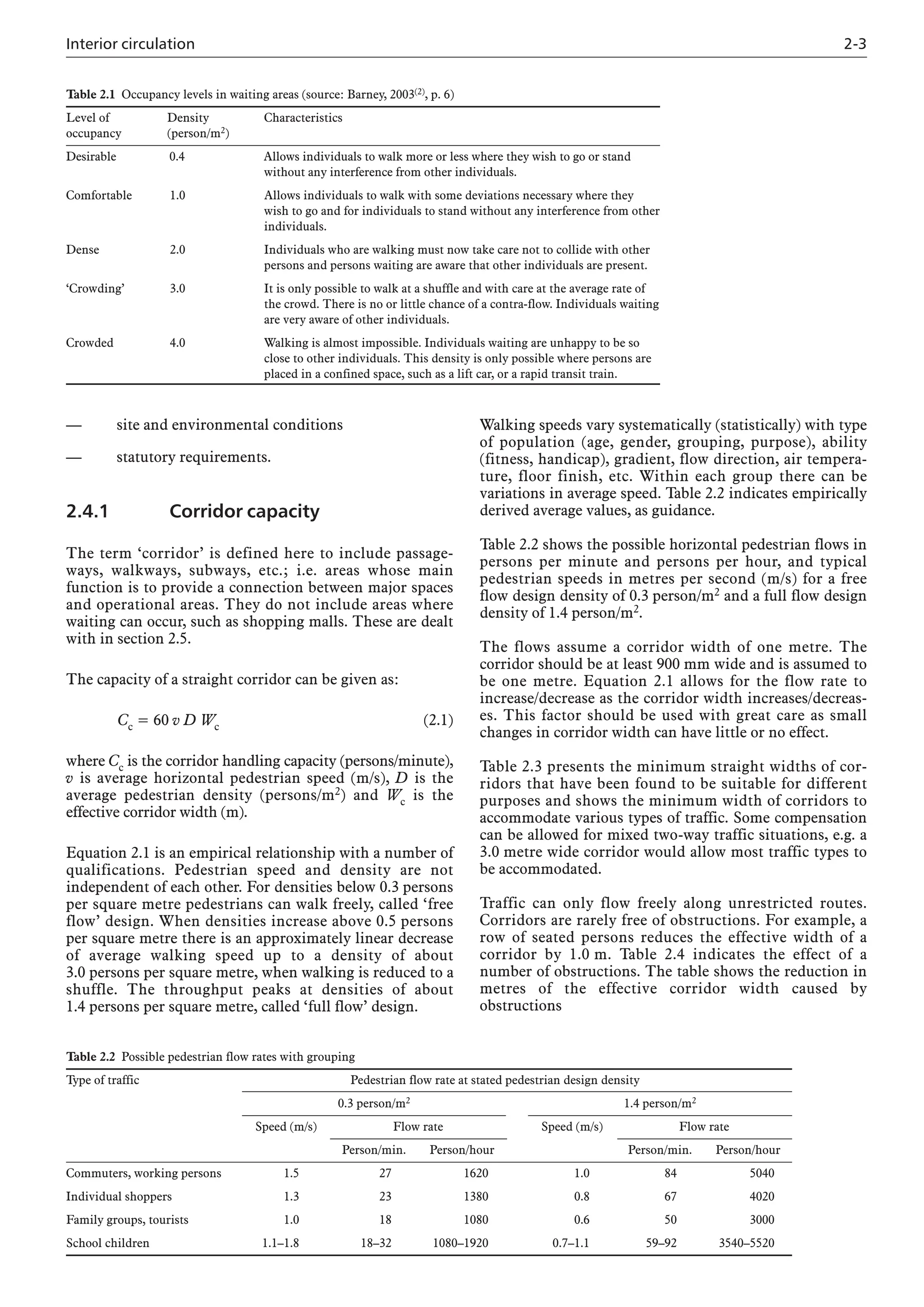 Interior circulation 2-3
— site and environmental conditions
— statutory requirements.
2.4.1 Corridor capacity
The term ‘corridor’ is defined here to include passage-
ways, walkways, subways, etc.; i.e. areas whose main
function is to provide a connection between major spaces
and operational areas. They do not include areas where
waiting can occur, such as shopping malls. These are dealt
with in section 2.5.
The capacity of a straight corridor can be given as:
Cc = 60 v D Wc (2.1)
where Cc is the corridor handling capacity (persons/minute),
v is average horizontal pedestrian speed (m/s), D is the
average pedestrian density (persons/m2) and Wc is the
effective corridor width (m).
Equation 2.1 is an empirical relationship with a number of
qualifications. Pedestrian speed and density are not
independent of each other. For densities below 0.3 persons
per square metre pedestrians can walk freely, called ‘free
flow’ design. When densities increase above 0.5 persons
per square metre there is an approximately linear decrease
of average walking speed up to a density of about
3.0 persons per square metre, when walking is reduced to a
shuffle. The throughput peaks at densities of about
1.4 persons per square metre, called ‘full flow’ design.
Walking speeds vary systematically (statistically) with type
of population (age, gender, grouping, purpose), ability
(fitness, handicap), gradient, flow direction, air tempera-
ture, floor finish, etc. Within each group there can be
variations in average speed. Table 2.2 indicates empirically
derived average values, as guidance.
Table 2.2 shows the possible horizontal pedestrian flows in
persons per minute and persons per hour, and typical
pedestrian speeds in metres per second (m/s) for a free
flow design density of 0.3 person/m2 and a full flow design
density of 1.4 person/m2.
The flows assume a corridor width of one metre. The
corridor should be at least 900 mm wide and is assumed to
be one metre. Equation 2.1 allows for the flow rate to
increase/decrease as the corridor width increases/decreas-
es. This factor should be used with great care as small
changes in corridor width can have little or no effect.
Table 2.3 presents the minimum straight widths of cor-
ridors that have been found to be suitable for different
purposes and shows the minimum width of corridors to
accommodate various types of traffic. Some compensation
can be allowed for mixed two-way traffic situations, e.g. a
3.0 metre wide corridor would allow most traffic types to
be accommodated.
Traffic can only flow freely along unrestricted routes.
Corridors are rarely free of obstructions. For example, a
row of seated persons reduces the effective width of a
corridor by 1.0 m. Table 2.4 indicates the effect of a
number of obstructions. The table shows the reduction in
metres of the effective corridor width caused by
obstructions
Table 2.1 Occupancy levels in waiting areas (source: Barney, 2003(2), p. 6)
Level of Density Characteristics
occupancy (person/m2)
Desirable 0.4 Allows individuals to walk more or less where they wish to go or stand
without any interference from other individuals.
Comfortable 1.0 Allows individuals to walk with some deviations necessary where they
wish to go and for individuals to stand without any interference from other
individuals.
Dense 2.0 Individuals who are walking must now take care not to collide with other
persons and persons waiting are aware that other individuals are present.
‘Crowding’ 3.0 It is only possible to walk at a shuffle and with care at the average rate of
the crowd. There is no or little chance of a contra-flow. Individuals waiting
are very aware of other individuals.
Crowded 4.0 Walking is almost impossible. Individuals waiting are unhappy to be so
close to other individuals. This density is only possible where persons are
placed in a confined space, such as a lift car, or a rapid transit train.
Table 2.2 Possible pedestrian flow rates with grouping
Type of traffic Pedestrian flow rate at stated pedestrian design density
0.3 person/m2 1.4 person/m2
Speed (m/s) Flow rate Speed (m/s) Flow rate
Person/min. Person/hour Person/min. Person/hour
Commuters, working persons 1.5 27 1620 1.0 84 5040
Individual shoppers 1.3 23 1380 0.8 67 4020
Family groups, tourists 1.0 18 1080 0.6 50 3000
School children 1.1–1.8 18–32 1080–1920 0.7–1.1 59–92 3540–5520
 