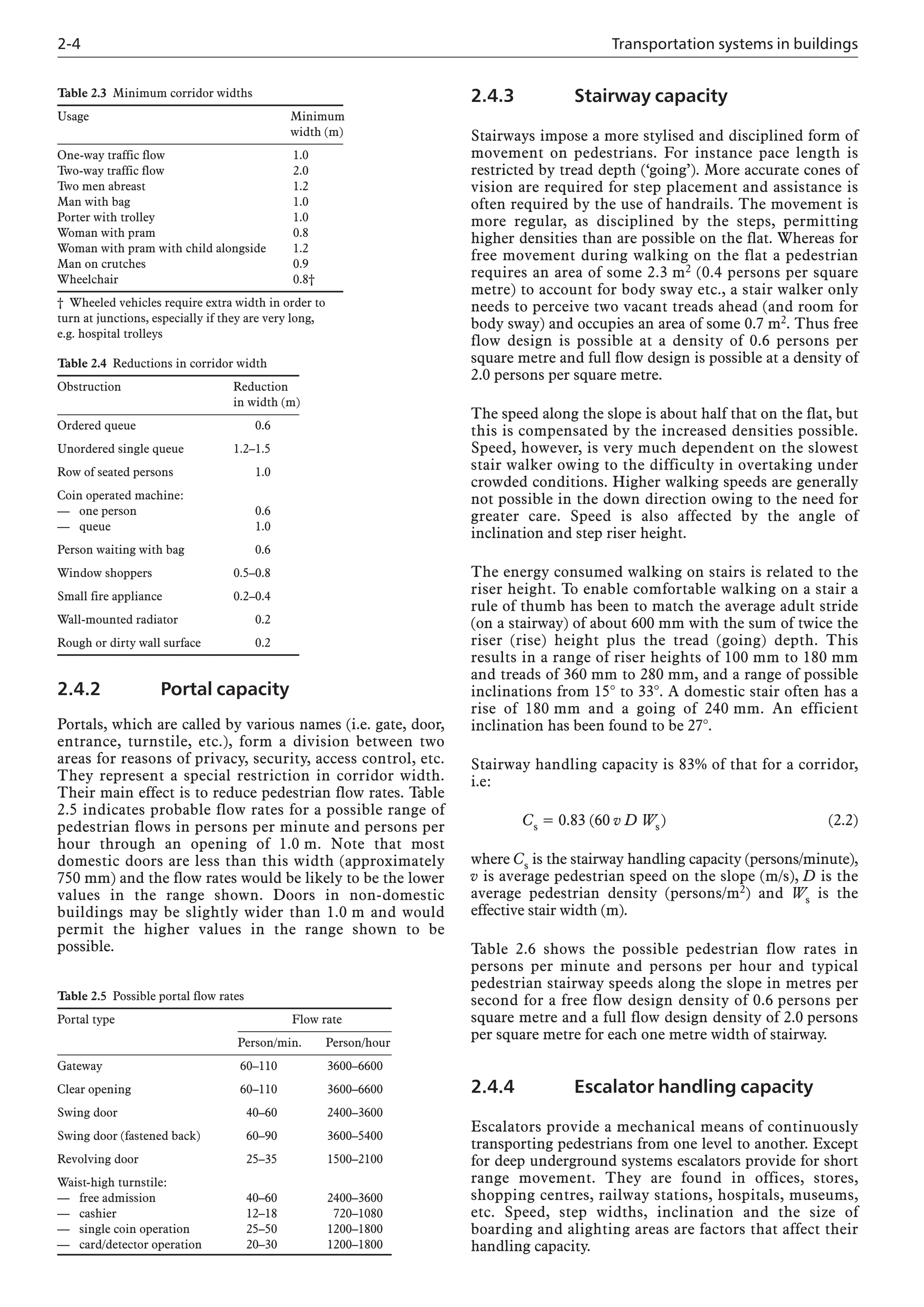2-4 Transportation systems in buildings
2.4.3 Stairway capacity
Stairways impose a more stylised and disciplined form of
movement on pedestrians. For instance pace length is
restricted by tread depth (‘going’). More accurate cones of
vision are required for step placement and assistance is
often required by the use of handrails. The movement is
more regular, as disciplined by the steps, permitting
higher densities than are possible on the flat. Whereas for
free movement during walking on the flat a pedestrian
requires an area of some 2.3 m2 (0.4 persons per square
metre) to account for body sway etc., a stair walker only
needs to perceive two vacant treads ahead (and room for
body sway) and occupies an area of some 0.7 m2. Thus free
flow design is possible at a density of 0.6 persons per
square metre and full flow design is possible at a density of
2.0 persons per square metre.
The speed along the slope is about half that on the flat, but
this is compensated by the increased densities possible.
Speed, however, is very much dependent on the slowest
stair walker owing to the difficulty in overtaking under
crowded conditions. Higher walking speeds are generally
not possible in the down direction owing to the need for
greater care. Speed is also affected by the angle of
inclination and step riser height.
The energy consumed walking on stairs is related to the
riser height. To enable comfortable walking on a stair a
rule of thumb has been to match the average adult stride
(on a stairway) of about 600 mm with the sum of twice the
riser (rise) height plus the tread (going) depth. This
results in a range of riser heights of 100 mm to 180 mm
and treads of 360 mm to 280 mm, and a range of possible
inclinations from 15° to 33°. A domestic stair often has a
rise of 180 mm and a going of 240 mm. An efficient
inclination has been found to be 27°.
Stairway handling capacity is 83% of that for a corridor,
i.e:
Cs = 0.83 (60 v D Ws) (2.2)
where Cs is the stairway handling capacity (persons/minute),
v is average pedestrian speed on the slope (m/s), D is the
average pedestrian density (persons/m2) and Ws is the
effective stair width (m).
Table 2.6 shows the possible pedestrian flow rates in
persons per minute and persons per hour and typical
pedestrian stairway speeds along the slope in metres per
second for a free flow design density of 0.6 persons per
square metre and a full flow design density of 2.0 persons
per square metre for each one metre width of stairway.
2.4.4 Escalator handling capacity
Escalators provide a mechanical means of continuously
transporting pedestrians from one level to another. Except
for deep underground systems escalators provide for short
range movement. They are found in offices, stores,
shopping centres, railway stations, hospitals, museums,
etc. Speed, step widths, inclination and the size of
boarding and alighting areas are factors that affect their
handling capacity.
Table 2.3 Minimum corridor widths
Usage Minimum
width (m)
One-way traffic flow 1.0
Two-way traffic flow 2.0
Two men abreast 1.2
Man with bag 1.0
Porter with trolley 1.0
Woman with pram 0.8
Woman with pram with child alongside 1.2
Man on crutches 0.9
Wheelchair 0.8†
† Wheeled vehicles require extra width in order to
turn at junctions, especially if they are very long,
e.g. hospital trolleys
Table 2.4 Reductions in corridor width
Obstruction Reduction
in width (m)
Ordered queue 0.6
Unordered single queue 1.2–1.5
Row of seated persons 1.0
Coin operated machine:
–– one person 0.6
–– queue 1.0
Person waiting with bag 0.6
Window shoppers 0.5–0.8
Small fire appliance 0.2–0.4
Wall-mounted radiator 0.2
Rough or dirty wall surface 0.2
2.4.2 Portal capacity
Portals, which are called by various names (i.e. gate, door,
entrance, turnstile, etc.), form a division between two
areas for reasons of privacy, security, access control, etc.
They represent a special restriction in corridor width.
Their main effect is to reduce pedestrian flow rates. Table
2.5 indicates probable flow rates for a possible range of
pedestrian flows in persons per minute and persons per
hour through an opening of 1.0 m. Note that most
domestic doors are less than this width (approximately
750 mm) and the flow rates would be likely to be the lower
values in the range shown. Doors in non-domestic
buildings may be slightly wider than 1.0 m and would
permit the higher values in the range shown to be
possible.
Table 2.5 Possible portal flow rates
Portal type Flow rate
Person/min. Person/hour
Gateway 60–110 3600–6600
Clear opening 60–110 3600–6600
Swing door 40–60 2400–3600
Swing door (fastened back) 60–90 3600–5400
Revolving door 25–35 1500–2100
Waist-high turnstile:
–– free admission 40–60 2400–3600
–– cashier 12–18 720–1080
–– single coin operation 25–50 1200–1800
— card/detector operation 20–30 1200–1800
 