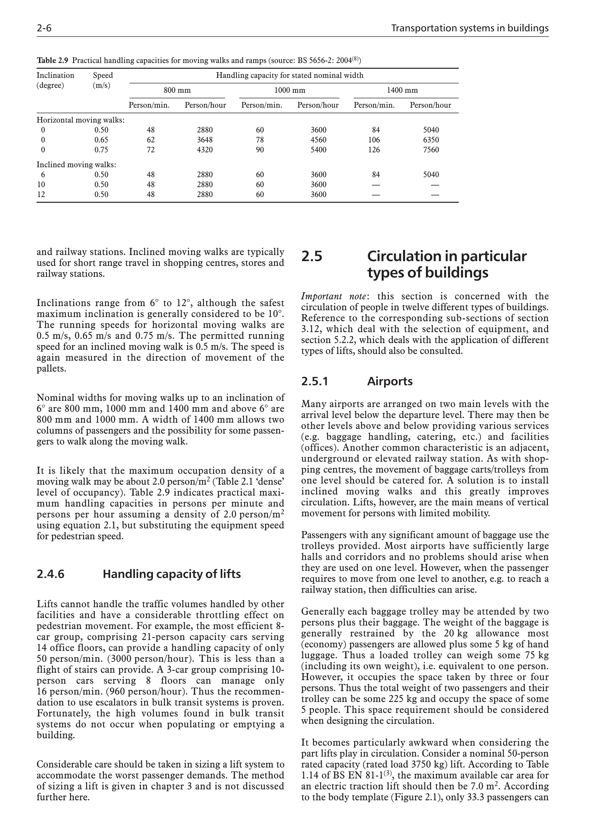 2-6 Transportation systems in buildings
and railway stations. Inclined moving walks are typically
used for short range travel in shopping centres, stores and
railway stations.
Inclinations range from 6° to 12°, although the safest
maximum inclination is generally considered to be 10°.
The running speeds for horizontal moving walks are
0.5 m/s, 0.65 m/s and 0.75 m/s. The permitted running
speed for an inclined moving walk is 0.5 m/s. The speed is
again measured in the direction of movement of the
pallets.
Nominal widths for moving walks up to an inclination of
6° are 800 mm, 1000 mm and 1400 mm and above 6° are
800 mm and 1000 mm. A width of 1400 mm allows two
columns of passengers and the possibility for some passen-
gers to walk along the moving walk.
It is likely that the maximum occupation density of a
moving walk may be about 2.0 person/m2 (Table 2.1 ‘dense’
level of occupancy). Table 2.9 indicates practical maxi-
mum handling capacities in persons per minute and
persons per hour assuming a density of 2.0 person/m2
using equation 2.1, but substituting the equipment speed
for pedestrian speed.
2.4.6 Handling capacity of lifts
Lifts cannot handle the traffic volumes handled by other
facilities and have a considerable throttling effect on
pedestrian movement. For example, the most efficient 8-
car group, comprising 21-person capacity cars serving
14 office floors, can provide a handling capacity of only
50 person/min. (3000 person/hour). This is less than a
flight of stairs can provide. A 3-car group comprising 10-
person cars serving 8 floors can manage only
16 person/min. (960 person/hour). Thus the recommen-
dation to use escalators in bulk transit systems is proven.
Fortunately, the high volumes found in bulk transit
systems do not occur when populating or emptying a
building.
Considerable care should be taken in sizing a lift system to
accommodate the worst passenger demands. The method
of sizing a lift is given in chapter 3 and is not discussed
further here.
2.5 Circulation in particular
types of buildings
Important note: this section is concerned with the
circulation of people in twelve different types of buildings.
Reference to the corresponding sub-sections of section
3.12, which deal with the selection of equipment, and
section 5.2.2, which deals with the application of different
types of lifts, should also be consulted.
2.5.1 Airports
Many airports are arranged on two main levels with the
arrival level below the departure level. There may then be
other levels above and below providing various services
(e.g. baggage handling, catering, etc.) and facilities
(offices). Another common characteristic is an adjacent,
underground or elevated railway station. As with shop-
ping centres, the movement of baggage carts/trolleys from
one level should be catered for. A solution is to install
inclined moving walks and this greatly improves
circulation. Lifts, however, are the main means of vertical
movement for persons with limited mobility.
Passengers with any significant amount of baggage use the
trolleys provided. Most airports have sufficiently large
halls and corridors and no problems should arise when
they are used on one level. However, when the passenger
requires to move from one level to another, e.g. to reach a
railway station, then difficulties can arise.
Generally each baggage trolley may be attended by two
persons plus their baggage. The weight of the baggage is
generally restrained by the 20 kg allowance most
(economy) passengers are allowed plus some 5 kg of hand
luggage. Thus a loaded trolley can weigh some 75 kg
(including its own weight), i.e. equivalent to one person.
However, it occupies the space taken by three or four
persons. Thus the total weight of two passengers and their
trolley can be some 225 kg and occupy the space of some
5 people. This space requirement should be considered
when designing the circulation.
It becomes particularly awkward when considering the
part lifts play in circulation. Consider a nominal 50-person
rated capacity (rated load 3750 kg) lift. According to Table
1.14 of BS EN 81-1(3), the maximum available car area for
an electric traction lift should then be 7.0 m2. According
to the body template (Figure 2.1), only 33.3 passengers can
Table 2.9 Practical handling capacities for moving walks and ramps (source: BS 5656-2: 2004(8))
Inclination Speed Handling capacity for stated nominal width
(degree) (m/s)
800 mm 1000 mm 1400 mm
Person/min. Person/hour Person/min. Person/hour Person/min. Person/hour
Horizontal moving walks:
0 0.50 48 2880 60 3600 84 5040
0 0.65 62 3648 78 4560 106 6350
0 0.75 72 4320 90 5400 126 7560
Inclined moving walks:
6 0.50 48 2880 60 3600 84 5040
10 0.50 48 2880 60 3600 — —
12 0.50 48 2880 60 3600 — —
 