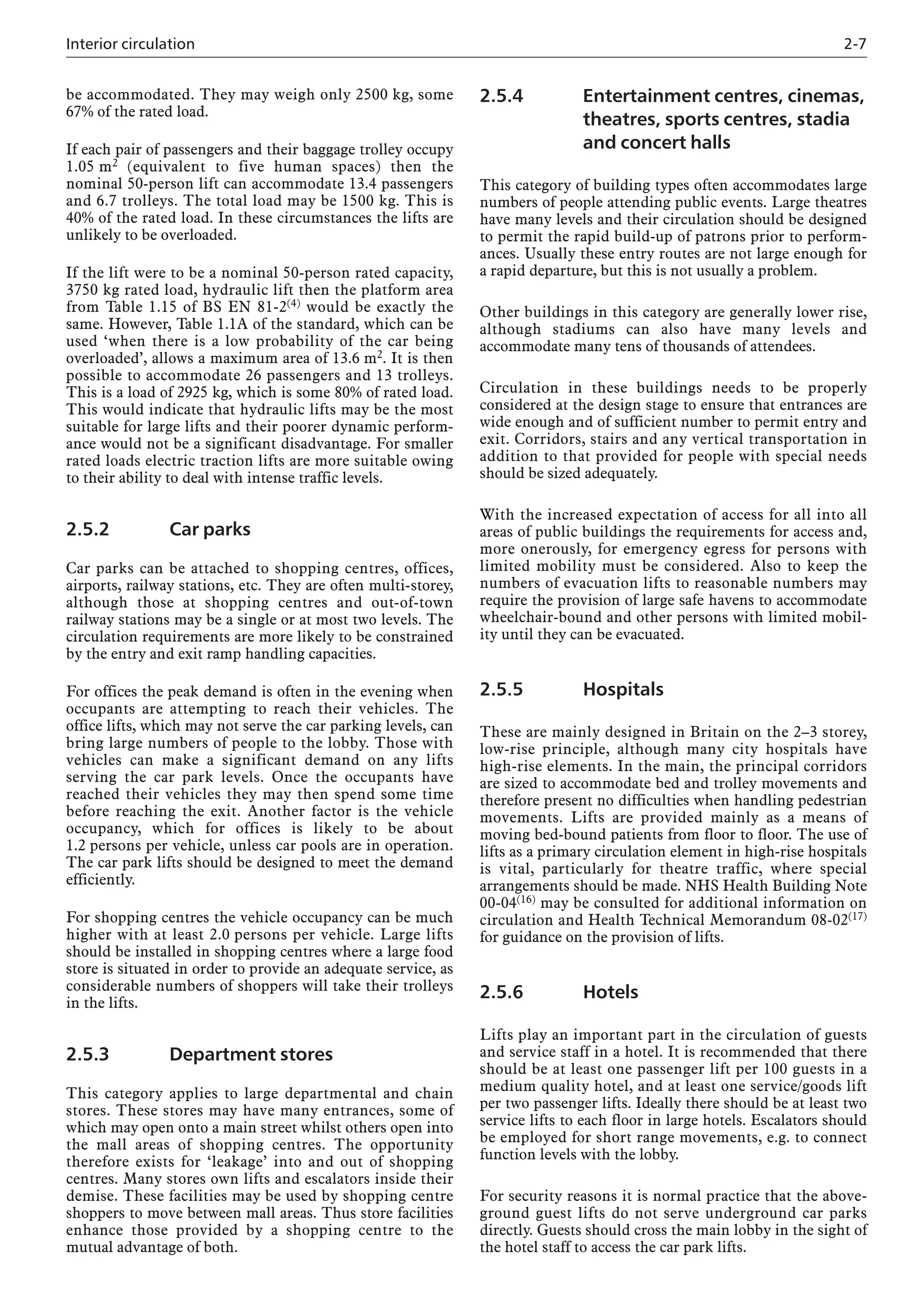 Interior circulation 2-7
be accommodated. They may weigh only 2500 kg, some
67% of the rated load.
If each pair of passengers and their baggage trolley occupy
1.05 m2 (equivalent to five human spaces) then the
nominal 50-person lift can accommodate 13.4 passengers
and 6.7 trolleys. The total load may be 1500 kg. This is
40% of the rated load. In these circumstances the lifts are
unlikely to be overloaded.
If the lift were to be a nominal 50-person rated capacity,
3750 kg rated load, hydraulic lift then the platform area
from Table 1.15 of BS EN 81-2(4) would be exactly the
same. However, Table 1.1A of the standard, which can be
used ‘when there is a low probability of the car being
overloaded’, allows a maximum area of 13.6 m2. It is then
possible to accommodate 26 passengers and 13 trolleys.
This is a load of 2925 kg, which is some 80% of rated load.
This would indicate that hydraulic lifts may be the most
suitable for large lifts and their poorer dynamic perform-
ance would not be a significant disadvantage. For smaller
rated loads electric traction lifts are more suitable owing
to their ability to deal with intense traffic levels.
2.5.2 Car parks
Car parks can be attached to shopping centres, offices,
airports, railway stations, etc. They are often multi-storey,
although those at shopping centres and out-of-town
railway stations may be a single or at most two levels. The
circulation requirements are more likely to be constrained
by the entry and exit ramp handling capacities.
For offices the peak demand is often in the evening when
occupants are attempting to reach their vehicles. The
office lifts, which may not serve the car parking levels, can
bring large numbers of people to the lobby. Those with
vehicles can make a significant demand on any lifts
serving the car park levels. Once the occupants have
reached their vehicles they may then spend some time
before reaching the exit. Another factor is the vehicle
occupancy, which for offices is likely to be about
1.2 persons per vehicle, unless car pools are in operation.
The car park lifts should be designed to meet the demand
efficiently.
For shopping centres the vehicle occupancy can be much
higher with at least 2.0 persons per vehicle. Large lifts
should be installed in shopping centres where a large food
store is situated in order to provide an adequate service, as
considerable numbers of shoppers will take their trolleys
in the lifts.
2.5.3 Department stores
This category applies to large departmental and chain
stores. These stores may have many entrances, some of
which may open onto a main street whilst others open into
the mall areas of shopping centres. The opportunity
therefore exists for ‘leakage’ into and out of shopping
centres. Many stores own lifts and escalators inside their
demise. These facilities may be used by shopping centre
shoppers to move between mall areas. Thus store facilities
enhance those provided by a shopping centre to the
mutual advantage of both.
2.5.4 Entertainment centres, cinemas,
theatres, sports centres, stadia
and concert halls
This category of building types often accommodates large
numbers of people attending public events. Large theatres
have many levels and their circulation should be designed
to permit the rapid build-up of patrons prior to perform-
ances. Usually these entry routes are not large enough for
a rapid departure, but this is not usually a problem.
Other buildings in this category are generally lower rise,
although stadiums can also have many levels and
accommodate many tens of thousands of attendees.
Circulation in these buildings needs to be properly
considered at the design stage to ensure that entrances are
wide enough and of sufficient number to permit entry and
exit. Corridors, stairs and any vertical transportation in
addition to that provided for people with special needs
should be sized adequately.
With the increased expectation of access for all into all
areas of public buildings the requirements for access and,
more onerously, for emergency egress for persons with
limited mobility must be considered. Also to keep the
numbers of evacuation lifts to reasonable numbers may
require the provision of large safe havens to accommodate
wheelchair-bound and other persons with limited mobil-
ity until they can be evacuated.
2.5.5 Hospitals
These are mainly designed in Britain on the 2–3 storey,
low-rise principle, although many city hospitals have
high-rise elements. In the main, the principal corridors
are sized to accommodate bed and trolley movements and
therefore present no difficulties when handling pedestrian
movements. Lifts are provided mainly as a means of
moving bed-bound patients from floor to floor. The use of
lifts as a primary circulation element in high-rise hospitals
is vital, particularly for theatre traffic, where special
arrangements should be made. NHS Health Building Note
00-04(16) may be consulted for additional information on
circulation and Health Technical Memorandum 08-02(17)
for guidance on the provision of lifts.
2.5.6 Hotels
Lifts play an important part in the circulation of guests
and service staff in a hotel. It is recommended that there
should be at least one passenger lift per 100 guests in a
medium quality hotel, and at least one service/goods lift
per two passenger lifts. Ideally there should be at least two
service lifts to each floor in large hotels. Escalators should
be employed for short range movements, e.g. to connect
function levels with the lobby.
For security reasons it is normal practice that the above-
ground guest lifts do not serve underground car parks
directly. Guests should cross the main lobby in the sight of
the hotel staff to access the car park lifts.
 