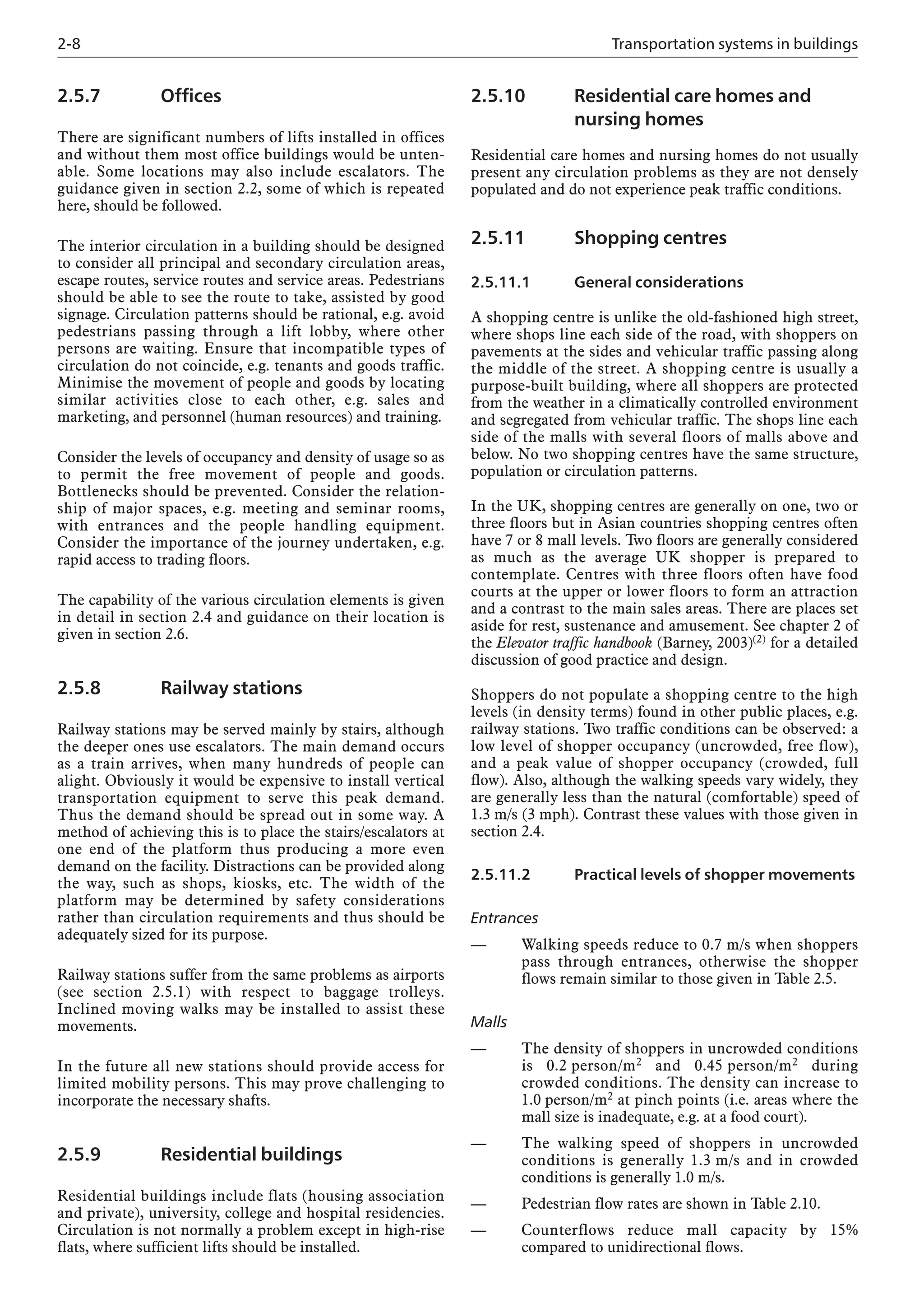 2-8 Transportation systems in buildings
2.5.7 Offices
There are significant numbers of lifts installed in offices
and without them most office buildings would be unten-
able. Some locations may also include escalators. The
guidance given in section 2.2, some of which is repeated
here, should be followed.
The interior circulation in a building should be designed
to consider all principal and secondary circulation areas,
escape routes, service routes and service areas. Pedestrians
should be able to see the route to take, assisted by good
signage. Circulation patterns should be rational, e.g. avoid
pedestrians passing through a lift lobby, where other
persons are waiting. Ensure that incompatible types of
circulation do not coincide, e.g. tenants and goods traffic.
Minimise the movement of people and goods by locating
similar activities close to each other, e.g. sales and
marketing, and personnel (human resources) and training.
Consider the levels of occupancy and density of usage so as
to permit the free movement of people and goods.
Bottlenecks should be prevented. Consider the relation-
ship of major spaces, e.g. meeting and seminar rooms,
with entrances and the people handling equipment.
Consider the importance of the journey undertaken, e.g.
rapid access to trading floors.
The capability of the various circulation elements is given
in detail in section 2.4 and guidance on their location is
given in section 2.6.
2.5.8 Railway stations
Railway stations may be served mainly by stairs, although
the deeper ones use escalators. The main demand occurs
as a train arrives, when many hundreds of people can
alight. Obviously it would be expensive to install vertical
transportation equipment to serve this peak demand.
Thus the demand should be spread out in some way. A
method of achieving this is to place the stairs/escalators at
one end of the platform thus producing a more even
demand on the facility. Distractions can be provided along
the way, such as shops, kiosks, etc. The width of the
platform may be determined by safety considerations
rather than circulation requirements and thus should be
adequately sized for its purpose.
Railway stations suffer from the same problems as airports
(see section 2.5.1) with respect to baggage trolleys.
Inclined moving walks may be installed to assist these
movements.
In the future all new stations should provide access for
limited mobility persons. This may prove challenging to
incorporate the necessary shafts.
2.5.9 Residential buildings
Residential buildings include flats (housing association
and private), university, college and hospital residencies.
Circulation is not normally a problem except in high-rise
flats, where sufficient lifts should be installed.
2.5.10 Residential care homes and
nursing homes
Residential care homes and nursing homes do not usually
present any circulation problems as they are not densely
populated and do not experience peak traffic conditions.
2.5.11 Shopping centres
2.5.11.1 General considerations
A shopping centre is unlike the old-fashioned high street,
where shops line each side of the road, with shoppers on
pavements at the sides and vehicular traffic passing along
the middle of the street. A shopping centre is usually a
purpose-built building, where all shoppers are protected
from the weather in a climatically controlled environment
and segregated from vehicular traffic. The shops line each
side of the malls with several floors of malls above and
below. No two shopping centres have the same structure,
population or circulation patterns.
In the UK, shopping centres are generally on one, two or
three floors but in Asian countries shopping centres often
have 7 or 8 mall levels. Two floors are generally considered
as much as the average UK shopper is prepared to
contemplate. Centres with three floors often have food
courts at the upper or lower floors to form an attraction
and a contrast to the main sales areas. There are places set
aside for rest, sustenance and amusement. See chapter 2 of
the Elevator traffic handbook (Barney, 2003)(2) for a detailed
discussion of good practice and design.
Shoppers do not populate a shopping centre to the high
levels (in density terms) found in other public places, e.g.
railway stations. Two traffic conditions can be observed: a
low level of shopper occupancy (uncrowded, free flow),
and a peak value of shopper occupancy (crowded, full
flow). Also, although the walking speeds vary widely, they
are generally less than the natural (comfortable) speed of
1.3 m/s (3 mph). Contrast these values with those given in
section 2.4.
2.5.11.2 Practical levels of shopper movements
Entrances
— Walking speeds reduce to 0.7 m/s when shoppers
pass through entrances, otherwise the shopper
flows remain similar to those given in Table 2.5.
Malls
— The density of shoppers in uncrowded conditions
is 0.2 person/m2 and 0.45 person/m2 during
crowded conditions. The density can increase to
1.0 person/m2 at pinch points (i.e. areas where the
mall size is inadequate, e.g. at a food court).
— The walking speed of shoppers in uncrowded
conditions is generally 1.3 m/s and in crowded
conditions is generally 1.0 m/s.
— Pedestrian flow rates are shown in Table 2.10.
— Counterflows reduce mall capacity by 15%
compared to unidirectional flows.
 
