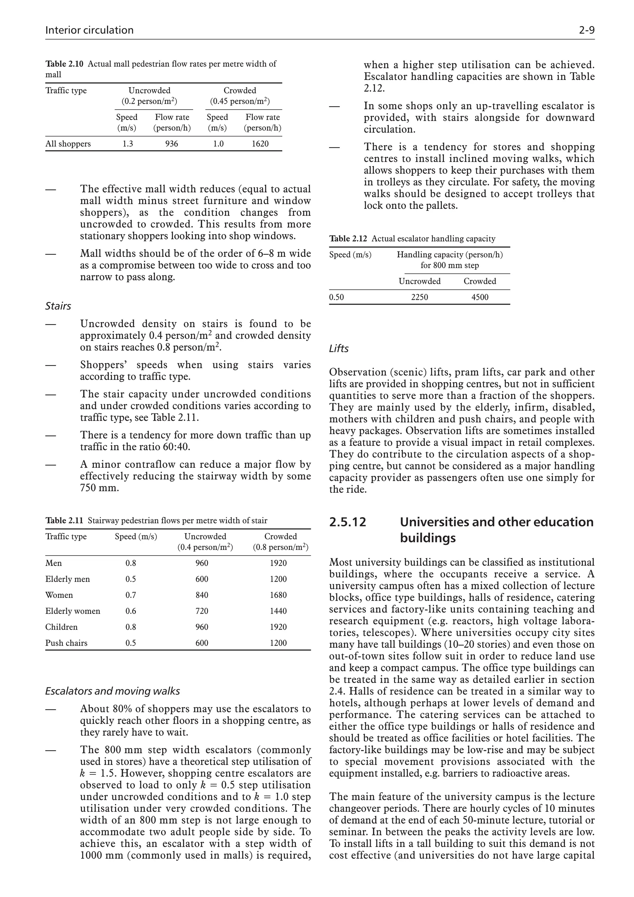 Interior circulation 2-9
— The effective mall width reduces (equal to actual
mall width minus street furniture and window
shoppers), as the condition changes from
uncrowded to crowded. This results from more
stationary shoppers looking into shop windows.
— Mall widths should be of the order of 6–8 m wide
as a compromise between too wide to cross and too
narrow to pass along.
Stairs
— Uncrowded density on stairs is found to be
approximately 0.4 person/m2 and crowded density
on stairs reaches 0.8 person/m2.
— Shoppers’ speeds when using stairs varies
according to traffic type.
— The stair capacity under uncrowded conditions
and under crowded conditions varies according to
traffic type, see Table 2.11.
— There is a tendency for more down traffic than up
traffic in the ratio 60:40.
— A minor contraflow can reduce a major flow by
effectively reducing the stairway width by some
750 mm.
Lifts
Observation (scenic) lifts, pram lifts, car park and other
lifts are provided in shopping centres, but not in sufficient
quantities to serve more than a fraction of the shoppers.
They are mainly used by the elderly, infirm, disabled,
mothers with children and push chairs, and people with
heavy packages. Observation lifts are sometimes installed
as a feature to provide a visual impact in retail complexes.
They do contribute to the circulation aspects of a shop-
ping centre, but cannot be considered as a major handling
capacity provider as passengers often use one simply for
the ride.
2.5.12 Universities and other education
buildings
Most university buildings can be classified as institutional
buildings, where the occupants receive a service. A
university campus often has a mixed collection of lecture
blocks, office type buildings, halls of residence, catering
services and factory-like units containing teaching and
research equipment (e.g. reactors, high voltage labora-
tories, telescopes). Where universities occupy city sites
many have tall buildings (10–20 stories) and even those on
out-of-town sites follow suit in order to reduce land use
and keep a compact campus. The office type buildings can
be treated in the same way as detailed earlier in section
2.4. Halls of residence can be treated in a similar way to
hotels, although perhaps at lower levels of demand and
performance. The catering services can be attached to
either the office type buildings or halls of residence and
should be treated as office facilities or hotel facilities. The
factory-like buildings may be low-rise and may be subject
to special movement provisions associated with the
equipment installed, e.g. barriers to radioactive areas.
The main feature of the university campus is the lecture
changeover periods. There are hourly cycles of 10 minutes
of demand at the end of each 50-minute lecture, tutorial or
seminar. In between the peaks the activity levels are low.
To install lifts in a tall building to suit this demand is not
cost effective (and universities do not have large capital
Table 2.11 Stairway pedestrian flows per metre width of stair
Traffic type Speed (m/s) Uncrowded Crowded
(0.4 person/m2) (0.8 person/m2)
Men 0.8 960 1920
Elderly men 0.5 600 1200
Women 0.7 840 1680
Elderly women 0.6 720 1440
Children 0.8 960 1920
Push chairs 0.5 600 1200
Table 2.10 Actual mall pedestrian flow rates per metre width of
mall
Traffic type Uncrowded Crowded
(0.2 person/m2) (0.45 person/m2)
Speed Flow rate Speed Flow rate
(m/s) (person/h) (m/s) (person/h)
All shoppers 1.3 936 1.0 1620
Table 2.12 Actual escalator handling capacity
Speed (m/s) Handling capacity (person/h)
for 800 mm step
Uncrowded Crowded
0.50 2250 4500
Escalators and moving walks
— About 80% of shoppers may use the escalators to
quickly reach other floors in a shopping centre, as
they rarely have to wait.
— The 800 mm step width escalators (commonly
used in stores) have a theoretical step utilisation of
k = 1.5. However, shopping centre escalators are
observed to load to only k = 0.5 step utilisation
under uncrowded conditions and to k = 1.0 step
utilisation under very crowded conditions. The
width of an 800 mm step is not large enough to
accommodate two adult people side by side. To
achieve this, an escalator with a step width of
1000 mm (commonly used in malls) is required,
when a higher step utilisation can be achieved.
Escalator handling capacities are shown in Table
2.12.
— In some shops only an up-travelling escalator is
provided, with stairs alongside for downward
circulation.
— There is a tendency for stores and shopping
centres to install inclined moving walks, which
allows shoppers to keep their purchases with them
in trolleys as they circulate. For safety, the moving
walks should be designed to accept trolleys that
lock onto the pallets.
 