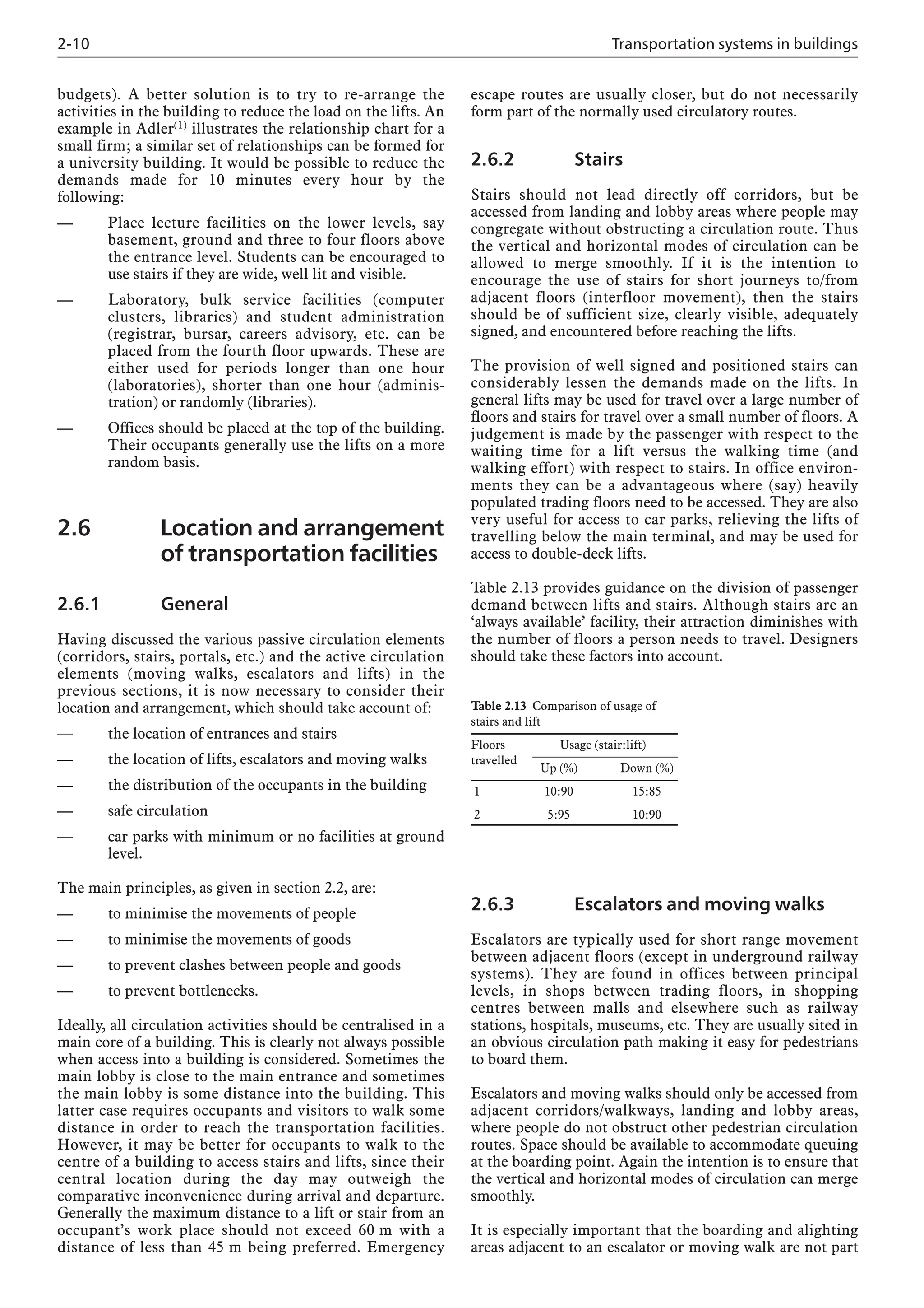 2-10 Transportation systems in buildings
budgets). A better solution is to try to re-arrange the
activities in the building to reduce the load on the lifts. An
example in Adler(1) illustrates the relationship chart for a
small firm; a similar set of relationships can be formed for
a university building. It would be possible to reduce the
demands made for 10 minutes every hour by the
following:
— Place lecture facilities on the lower levels, say
basement, ground and three to four floors above
the entrance level. Students can be encouraged to
use stairs if they are wide, well lit and visible.
— Laboratory, bulk service facilities (computer
clusters, libraries) and student administration
(registrar, bursar, careers advisory, etc. can be
placed from the fourth floor upwards. These are
either used for periods longer than one hour
(laboratories), shorter than one hour (adminis-
tration) or randomly (libraries).
— Offices should be placed at the top of the building.
Their occupants generally use the lifts on a more
random basis.
2.6 Location and arrangement
of transportation facilities
2.6.1 General
Having discussed the various passive circulation elements
(corridors, stairs, portals, etc.) and the active circulation
elements (moving walks, escalators and lifts) in the
previous sections, it is now necessary to consider their
location and arrangement, which should take account of:
— the location of entrances and stairs
— the location of lifts, escalators and moving walks
— the distribution of the occupants in the building
— safe circulation
— car parks with minimum or no facilities at ground
level.
The main principles, as given in section 2.2, are:
— to minimise the movements of people
— to minimise the movements of goods
— to prevent clashes between people and goods
— to prevent bottlenecks.
Ideally, all circulation activities should be centralised in a
main core of a building. This is clearly not always possible
when access into a building is considered. Sometimes the
main lobby is close to the main entrance and sometimes
the main lobby is some distance into the building. This
latter case requires occupants and visitors to walk some
distance in order to reach the transportation facilities.
However, it may be better for occupants to walk to the
centre of a building to access stairs and lifts, since their
central location during the day may outweigh the
comparative inconvenience during arrival and departure.
Generally the maximum distance to a lift or stair from an
occupant’s work place should not exceed 60 m with a
distance of less than 45 m being preferred. Emergency
escape routes are usually closer, but do not necessarily
form part of the normally used circulatory routes.
2.6.2 Stairs
Stairs should not lead directly off corridors, but be
accessed from landing and lobby areas where people may
congregate without obstructing a circulation route. Thus
the vertical and horizontal modes of circulation can be
allowed to merge smoothly. If it is the intention to
encourage the use of stairs for short journeys to/from
adjacent floors (interfloor movement), then the stairs
should be of sufficient size, clearly visible, adequately
signed, and encountered before reaching the lifts.
The provision of well signed and positioned stairs can
considerably lessen the demands made on the lifts. In
general lifts may be used for travel over a large number of
floors and stairs for travel over a small number of floors. A
judgement is made by the passenger with respect to the
waiting time for a lift versus the walking time (and
walking effort) with respect to stairs. In office environ-
ments they can be a advantageous where (say) heavily
populated trading floors need to be accessed. They are also
very useful for access to car parks, relieving the lifts of
travelling below the main terminal, and may be used for
access to double-deck lifts.
Table 2.13 provides guidance on the division of passenger
demand between lifts and stairs. Although stairs are an
‘always available’ facility, their attraction diminishes with
the number of floors a person needs to travel. Designers
should take these factors into account.
Table 2.13 Comparison of usage of
stairs and lift
Floors Usage (stair:lift)
travelled
Up (%) Down (%)
1 10:90 15:85
2 5:95 10:90
2.6.3 Escalators and moving walks
Escalators are typically used for short range movement
between adjacent floors (except in underground railway
systems). They are found in offices between principal
levels, in shops between trading floors, in shopping
centres between malls and elsewhere such as railway
stations, hospitals, museums, etc. They are usually sited in
an obvious circulation path making it easy for pedestrians
to board them.
Escalators and moving walks should only be accessed from
adjacent corridors/walkways, landing and lobby areas,
where people do not obstruct other pedestrian circulation
routes. Space should be available to accommodate queuing
at the boarding point. Again the intention is to ensure that
the vertical and horizontal modes of circulation can merge
smoothly.
It is especially important that the boarding and alighting
areas adjacent to an escalator or moving walk are not part
 
