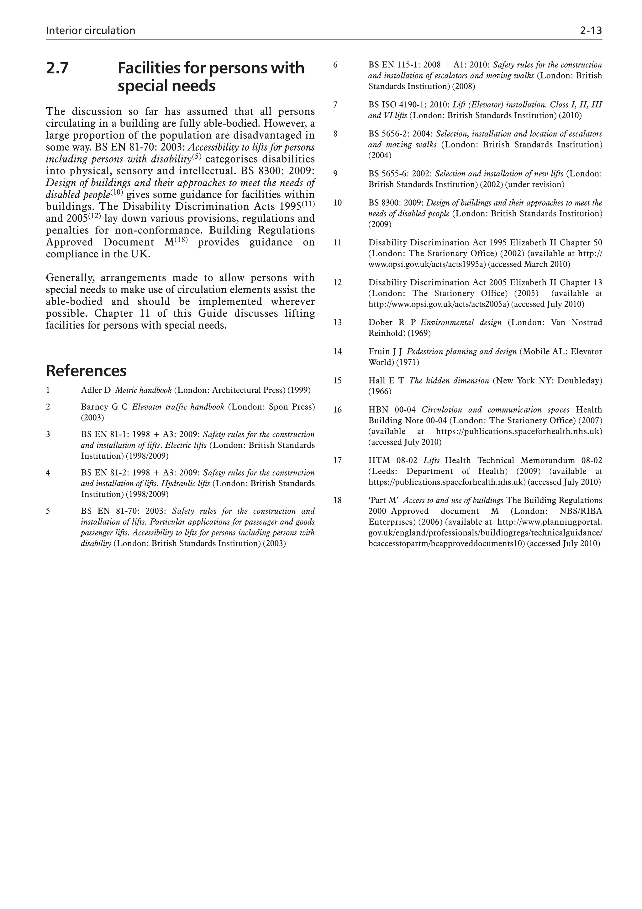 Interior circulation 2-13
2.7 Facilities for persons with
special needs
The discussion so far has assumed that all persons
circulating in a building are fully able-bodied. However, a
large proportion of the population are disadvantaged in
some way. BS EN 81-70: 2003: Accessibility to lifts for persons
including persons with disability(5) categorises disabilities
into physical, sensory and intellectual. BS 8300: 2009:
Design of buildings and their approaches to meet the needs of
disabled people(10) gives some guidance for facilities within
buildings. The Disability Discrimination Acts 1995(11)
and 2005(12) lay down various provisions, regulations and
penalties for non-conformance. Building Regulations
Approved Document M(18) provides guidance on
compliance in the UK.
Generally, arrangements made to allow persons with
special needs to make use of circulation elements assist the
able-bodied and should be implemented wherever
possible. Chapter 11 of this Guide discusses lifting
facilities for persons with special needs.
References
1 Adler D Metric handbook (London: Architectural Press) (1999)
2 Barney G C Elevator traffic handbook (London: Spon Press)
(2003)
3 BS EN 81-1: 1998 + A3: 2009: Safety rules for the construction
and installation of lifts. Electric lifts (London: British Standards
Institution) (1998/2009)
4 BS EN 81-2: 1998 + A3: 2009: Safety rules for the construction
and installation of lifts. Hydraulic lifts (London: British Standards
Institution) (1998/2009)
5 BS EN 81-70: 2003: Safety rules for the construction and
installation of lifts. Particular applications for passenger and goods
passenger lifts. Accessibility to lifts for persons including persons with
disability (London: British Standards Institution) (2003)
6 BS EN 115-1: 2008 + A1: 2010: Safety rules for the construction
and installation of escalators and moving walks (London: British
Standards Institution) (2008)
7 BS ISO 4190-1: 2010: Lift (Elevator) installation. Class I, II, III
and VI lifts (London: British Standards Institution) (2010)
8 BS 5656-2: 2004: Selection, installation and location of escalators
and moving walks (London: British Standards Institution)
(2004)
9 BS 5655-6: 2002: Selection and installation of new lifts (London:
British Standards Institution) (2002) (under revision)
10 BS 8300: 2009: Design of buildings and their approaches to meet the
needs of disabled people (London: British Standards Institution)
(2009)
11 Disability Discrimination Act 1995 Elizabeth II Chapter 50
(London: The Stationary Office) (2002) (available at http://
www.opsi.gov.uk/acts/acts1995a) (accessed March 2010)
12 Disability Discrimination Act 2005 Elizabeth II Chapter 13
(London: The Stationery Office) (2005) (available at
http://www.opsi.gov.uk/acts/acts2005a) (accessed July 2010)
13 Dober R P Environmental design (London: Van Nostrad
Reinhold) (1969)
14 Fruin J J Pedestrian planning and design (Mobile AL: Elevator
World) (1971)
15 Hall E T The hidden dimension (New York NY: Doubleday)
(1966)
16 HBN 00-04 Circulation and communication spaces Health
Building Note 00-04 (London: The Stationery Office) (2007)
(available at https://publications.spaceforhealth.nhs.uk)
(accessed July 2010)
17 HTM 08-02 Lifts Health Technical Memorandum 08-02
(Leeds: Department of Health) (2009) (available at
https://publications.spaceforhealth.nhs.uk) (accessed July 2010)
18 ‘Part M’ Access to and use of buildings The Building Regulations
2000 Approved document M (London: NBS/RIBA
Enterprises) (2006) (available at http://www.planningportal.
gov.uk/england/professionals/buildingregs/technicalguidance/
bcaccesstopartm/bcapproveddocuments10) (accessed July 2010)
 
